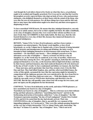 And though the Lord allows them to live freely on what they have, yet profusion
ought to be avoided and frugality practiced. For it was not in vain that the Lord by
his prophets severely reproved those who slept on beds of ivory, who used precious
ointments, who delighted themselves at their feasts with the sound of the harp, who
were like fat cows in rich pastures. For all these things have been said for this end,
that we may know that moderation ought to be observed, and that extravagance is
displeasing to God.
Ye have nourished YOUR hearts. He means that they indulged themselves, not only
as far as to satisfy nature, but as far as their cupidity led them. He adds a similitude,
as in a day of slaughter, because they were wont in their solemn sacrifices to eat
more freely than ACCORDI G to their daily habits. He then says, that the rich
feasted themselves every day of their life, because they immersed themselves in
perpetual indulgences.
BE SO , "James 5:5-6. Ye have lived in pleasure, and have been wanton —
ετρυφησατε και εσπαταλησατε. The former word signifies, ye have lived
luxuriously; or, as the Vulgate has it, Epulati estis, ye have feasted; it being intended
of their luxuries and intemperance in eating and drinking: the latter word is
intended of their indulging themselves in lasciviousness and carnal lusts. Ye have
nourished — Or cherished; your hearts — Have indulged yourselves to the
uttermost; as in a day of slaughter — That is, as beasts are fed for a day of
slaughter; or, as the words may be rendered, as in a day of sacrifice, which were
solemn feast-days among the Jews. The apostle’s meaning is, both that the rich Jews
pampered themselves every day, as the luxurious did on high festival-days; and that,
by their luxury and lasciviousness, they had rendered themselves fit to be destroyed
in the day of God’s wrath. Ye have condemned and killed, τον δικαιον, the Just One
— Many just men, and in particular that Just One, termed, (Acts 3:14,) the Holy
One and Just. They had killed Stephen, also, and they afterward killed James, the
writer of this epistle, surnamed the Just. But the expression might be intended to
comprehend all the righteous persons who were murdered by the Jews from first to
last. And he — The Just One; doth not resist you — With that display of power
which he can easily exert to YOUR utter destruction, and therefore you are
SECURE. But the day will speedily come when God will avenge his own cause, and
pour out upon you the judgments he has threatened.
COFFMA , "Ye have lived delicately on the earth, and taken YOUR pleasure; ye
have nourished your hearts in a day of slaughter.
ourished your hearts in a day of slaughter ... This is a reference (a) to their delicate
living and their pleasures, called here "nourishing their hearts" and (b) to the
forthcoming destruction of Jerusalem, called here "a day of slaughter," the Old
Testament expression meaning "the day of God's judgment" (Isaiah 34:6; Ezekiel
21:15); and let it be noted that the day had already arrived. Their sins
CO TI UED in a day of slaughter, that is, up until the very moment of the
impending judgment. As Carson put it, "They were like animals gorging themselves
on the very day of their destruction."[13] As Adam Clarke said, concerning "the
last days" of James 5:3, and the "day of slaughter" here, "This is not to be
 