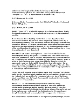 understood as the judgment day, but as the last days of the Jewish
commonwealth."[14] Carson also said that the best exposition of this verse is
"Josephus' ACCOU T of the destruction of Jerusalem."[15]
[13] T. Carson, op. cit., p. 580.
[14] Adam Clarke, Commentary on the Holy Bible, Vol. VI (London: Carlton and
Porter, 1829), p. 824.
[15] T. Carson, op. cit., p. 580.
COKE, "James 5:5. Ye have lived in pleasure, &c.— Ye have passed your lives in
luxury and voluptuousness; ye have satiated yourselves [every day] as on a day of
sacrifice.
It is well known that at their high FESTIVALS, or when they offered their
eucharistical sacrifices, the Jews used to fare sumptuously, and devote the day to
feasting and joy; and very often would drink to excess. How justly was their luxury
condemned, when the rich persons here addressed, pampered themselves every day,
as other persons used commonly to do on the day of a high sacrifice and festival;—
while, notwithstanding their plenty, they neglected the poor, and hoarded up riches
to spend luxuriously upon themselves!
ELLICOTT, "(5) Ye have lived in pleasure.—And what an indictment is this
brought against them by the Apostle:—Ye revelled upon earth, and wantoned; ye
nourished your hearts in a day of slaughter. The pleasure and wantonness wherein
the rich had lived, the selfishness with which they had cared for their own hearts, in
a time of death for others—nay, preparation of like for themselves: this is the
aggravated wrong, and the inexpiable shame. In the Received text above they are
accused of having “nourished their hearts as in a day of slaughter,” the cries of the
victims thus seeming an addition to their own delights; but the charge against them
is heavy enough without this insertion.
As they had dealt to others, so the vengeance of God dealt with them. The Passover
called together the richest Jews from all parts of the earth, and they themselves were
the victims in their last sacrifice. o words can overdraw the fury of the Roman
onset, under Titus, when the Temple floors ran with blood, and the roofs raged in
fire till all was utter desolation.
BURKITT, "The next sin he charges upon them, is sensuality, luxury,
lasciviousness, their eating and drinking to excess in their feasts, pampering
themselves for the slaughter and the shambles. These are sins very natural to
corrupt nature, but chiefly incident to the rich. Pride, idleness, fulness of bread, and
living in pleasure, are too frequently sins that do abound in rich men's houses:
though their abundance is no excuse, but rather an aggravation of their sin.
God allows us to use pleasure, but not to live in pleasure; and by calling it pleasure
 