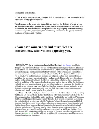 upon earth, he intimates,
1. That sensual delights are only enjoyed here in this world: 2. That their desires ran
after these earthly pleasures only:
The pleasures of the beast only pleased them; whereas the delights of sense are so
far from being the chief pleasure for which God designed us, that, on the contrary,
he intended we should take our chief pleasure, not in gratifying, but in restraining
our sensual appetite, in reducing that rebellious power under the government and
dominion of reason and religion.
6 You have condemned and murdered the
innocent one, who was not opposing you.
BAR ES, "Ye have condemned and killed the just - τᆵν δίκαιον ton dikaion -
“the just one,” or “the just man” - for the word used is in the singular number. This may
either refer to the condemnation and crucifixion of Christ - meaning that their conduct
towards his people had been similar to the treatment of the Saviour, and was in fact a
condemnation and crucifixion of him afresh; or, that by their rejection of him in order to
live in sin, they in fact condemned him and his religion; or, that they had condemned
and killed the just man - meaning that they had persecuted those who were Christians;
or, that by their harsh treatment of others in withholding what was due to them, they
had deprived them of the means of subsistence, and had, as it were, killed the righteous.
Probably the true meaning is, that it was one of their characteristics that they had been
guilty of wrong towards good men. Whether it refers, however, to any particular act of
violence, or to such a course as would wear out their lives by a system of oppression,
injustice, and fraud, cannot now be determined.
And he doth not resist you - Some have supposed that this refers to God, meaning
that he did not oppose them; that is, that he bore with them patiently while they did it.
Others suppose that it should be read a question - “and doth he not resist you?” meaning
that God would oppose them, and punish them for their acts of oppression and wrong.
But probably the true reference is to the “just man” whom they condemned and killed;
meaning that they were so powerful that all attempts to resist them would be vain, and
that the injured and oppressed could do nothing but submit patiently to their acts of
injustice and violence. The sense may be either that they could not oppose them - the
rich men being so powerful, and they who were oppressed so feeble; or that they bore
their wrongs with meekness, and did not attempt it. The sins, therefore, condemned in
these verses Jam_5:1-6, and for which it is said the divine vengeance would come upon
those referred to, are these four:
 