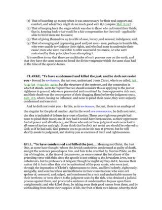 (1) That of hoarding up money when it was unnecessary for their real support and
comfort, and when they might do so much good with it, (compare Mat_6:19;)
(2) That of keeping back the wages which was due to those who cultivated their fields;
that is, keeping back what would be a fair compensation for their toil - applicable
alike to hired men and to slaves;
(3) That of giving themselves up to a life of ease, luxury, and sensual; indulgence; and,
(4) That of wronging and oppressing good and just men - men, perhaps in humble life,
who were unable to vindicate their rights, and who had none to undertake their
cause; men who were too feeble to offer successful resistance, or who were
restrained by their principles from attempting it.
It is needless to say that there are multitudes of such persons now on the earth, and
that they have the same reason to dread the divine vengeance which the same class had
in the time of the apostle James.
CLARKE, "Ye have condemned and killed the just; and he doth not resist
you - Several by τον δικαιον, the just one, understand Jesus Christ, who is so called, Act_
3:14; Act_7:52; Act_22:14; but the structure of the sentence, and the connection in
which it stands, seem to require that we should consider this as applying to the just or
righteous in general, who were persecuted and murdered by those oppressive rich men;
and their death was the consequence of their dragging them before the judgment seats,
Jam_2:6, where, having no influence, and none to plead their cause, they were unjustly
condemned and executed.
And he doth not resist you. - In this, as in τον δικαιον, the just, there is an enallege of
the singular for the plural number. And in the word ουκ αντιτασσεται, he doth not resist,
the idea is included of defense in a court of justice. These poor righteous people had
none to plead their cause; and if they had it would have been useless, as their oppressors
had all power and all influence, and those who sat on these judgment seats were lost to
all sense of justice and right. Some think that he doth not resist you should be referred to
God; as if he had said, God permits you to go on in this way at present, but he will
shortly awake to judgment, and destroy you as enemies of truth and righteousness.
GILL, "Ye have condemned and killed the just,.... Meaning not Christ, the Just
One, as some have thought; whom the Jewish sanhedrim condemned as guilty of death,
and got the sentence passed upon him, and him to be crucified by Pontius Pilate, on the
day of slaughter, at the time of the passover, as some connect the last clause of the
preceding verse with this; since the apostle is not writing to the Jerusalem Jews, nor to
unbelievers, but to professors of religion; though he might say they did it, because their
nation did it: but rather this is to be understood of the poor saints, who were just,
through the imputation of Christ's righteousness to them, and lived soberly, righteously,
and godly, and were harmless and inoffensive in their conversation: who were evil
spoken of, censured, and judged, and condemned in a rash and uncharitable manner by
their brethren; or were drawn to the judgment seats by the rich, who obtained a judicial
process against them, and procured a sentence of condemnation to pass upon them
unrighteously; and who killed them, by taking away their good names from them, and by
withholding from them their supplies of life, the fruit of their own labour, whereby their
 
