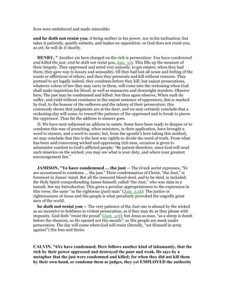 lives were embittered and made miserable:
and he doth not resist you; it being neither in his power, nor in his inclination; but
takes it patiently, quietly submits, and makes no opposition: or God does not resist you,
as yet; he will do it shortly.
HE RY, " Another sin here charged on the rich is persecution: You have condemned
and killed the just, and he doth not resist you, Jam_5:6. This fills up the measure of
their iniquity. They oppressed and acted very unjustly, to get estates; when they had
them, they gave way to luxury and sensuality, till they had lost all sense and feeling of the
wants or afflictions of others; and then they persecute and kill without remorse. They
pretend to act legally indeed, they condemn before they kill; but unjust prosecutions,
whatever colour of law they may carry in them, will come into the reckoning when God
shall make inquisition for blood, as well as massacres and downright murders. Observe
here, The just may be condemned and killed: but then again observe, When such do
suffer, and yield without resistance to the unjust sentence of oppressors, this is marked
by God, to the honour of the sufferers and the infamy of their persecutors; this
commonly shows that judgments are at the door, and we may certainly conclude that a
reckoning-day will come, to reward the patience of the oppressed and to break to pieces
the oppressor. Thus far the address to sinners goes.
II. We have next subjoined an address to saints. Some have been ready to despise or to
condemn this way of preaching, when ministers, in their application, have brought a
word to sinners, and a word to saints; but, from the apostle's here taking this method,
we may conclude that this is the best way rightly to divide the word of truth. From what
has been said concerning wicked and oppressing rich men, occasion is given to
administer comfort to God's afflicted people: “Be patient therefore; since God will send
such miseries on the wicked, you may see what is your duty, and where your greatest
encouragement lies.”
JAMISO , "Ye have condemned ... the just — The Greek aorist expresses, “Ye
are accustomed to condemn ... the just.” Their condemnation of Christ, “the Just,” is
foremost in James’ mind. But all the innocent blood shed, and to be shed, is included,
the Holy Spirit comprehending James himself, called “the Just,” who was slain in a
tumult. See my Introduction. This gives a peculiar appropriateness to the expression in
this verse, the same “as the righteous (just) man” (Jam_5:16). The justice or
righteousness of Jesus and His people is what peculiarly provoked the ungodly great
men of the world.
he doth not resist you — The very patience of the Just one is abused by the wicked
as an incentive to boldness in violent persecution, as if they may do as they please with
impunity. God doth “resist the proud” (Jam_4:6); but Jesus as man, “as a sheep is dumb
before the shearers, so He opened not His mouth”: so His people are meek under
persecution. The day will come when God will resist (literally, “set Himself in array
against”) His foes and theirs.
CALVI , "6Ye have condemned. Here follows another kind of inhumanity, that the
rich by their power oppressed and destroyed the poor and weak. He says by a
metaphor that the just were condemned and killed; for when they did not kill them
by their own hand, or condemn them as judges, they yet EMPLOYED the authority
 