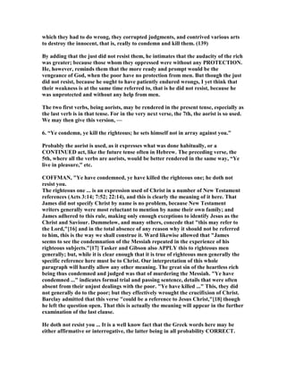 which they had to do wrong, they corrupted judgments, and contrived various arts
to destroy the innocent, that is, really to condemn and kill them. (139)
By adding that the just did not resist them, he intimates that the audacity of the rich
was greater; because those whom they oppressed were without any PROTECTIO .
He, however, reminds them that the more ready and prompt would be the
vengeance of God, when the poor have no protection from men. But though the just
did not resist, because he ought to have patiently endured wrongs, I yet think that
their weakness is at the same time referred to, that is he did not resist, because he
was unprotected and without any help from men.
The two first verbs, being aorists, may be rendered in the present tense, especially as
the last verb is in that tense. For in the very next verse, the 7th, the aorist is so used.
We may then give this version, —
6. “Ye condemn, ye kill the righteous; he sets himself not in array against you.”
Probably the aorist is used, as it expresses what was done habitually, or a
CO TI UED act, like the future tense often in Hebrew. The preceding verse, the
5th, where all the verbs are aorists, would be better rendered in the same way, “Ye
live in pleasure,” etc.
COFFMA , "Ye have condemned, ye have killed the righteous one; he doth not
resist you.
The righteous one ... is an expression used of Christ in a number of ew Testament
references (Acts 3:14; 7:52; 22:14), and this is clearly the meaning of it here. That
James did not specify Christ by name is no problem, because ew Testament
writers generally were most reluctant to mention by name their own family; and
James adhered to this rule, making only enough exceptions to identify Jesus as the
Christ and Saviour. Dummelow, and many others, concede that "this may refer to
the Lord,"[16] and in the total absence of any reason why it should not be referred
to him, this is the way we shall construe it. Ward likewise allowed that "James
seems to see the condemnation of the Messiah repeated in the experience of his
righteous subjects."[17] Tasker and Gibson also APPLY this to righteous men
generally; but, while it is clear enough that it is true of righteous men generally the
specific reference here must be to Christ. Our interpretation of this whole
paragraph will hardly allow any other meaning. The great sin of the heartless rich
being thus condemned and judged was that of murdering the Messiah. "Ye have
condemned ..." indicates formal trial and passing sentence, details that were often
absent from their unjust dealings with the poor. "Ye have killed ..." This, they did
not generally do to the poor; but they effectively wrought the crucifixion of Christ.
Barclay admitted that this verse "could be a reference to Jesus Christ,"[18] though
he left the question open. That this is actually the meaning will appear in the further
examination of the last clause.
He doth not resist you ... It is a well know fact that the Greek words here may be
either affirmative or interrogative, the latter being in all probability CORRECT.
 