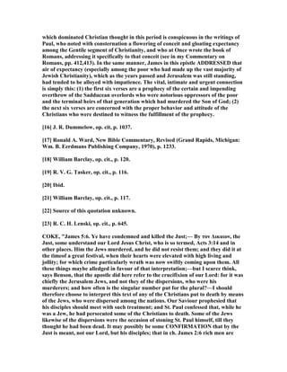 which dominated Christian thought in this period is conspicuous in the writings of
Paul, who noted with consternation a flowering of conceit and gloating expectancy
among the Gentile segment of Christianity, and who at Once wrote the book of
Romans, addressing it specifically to that conceit (see in my Commentary on
Romans, pp. 412,413). In the same manner, James in this epistle ADDRESSED that
air of expectancy (especially among the poor who had made up the vast majority of
Jewish Christianity), which as the years passed and Jerusalem was still standing,
had tended to be alloyed with impatience. The vital, intimate and urgent connection
is simply this: (1) the first six verses are a prophecy of the certain and impending
overthrow of the Sadducean overlords who were notorious oppressors of the poor
and the terminal heirs of that generation which had murdered the Son of God; (2)
the next six verses are concerned with the proper behavior and attitude of the
Christians who were destined to witness the fulfillment of the prophecy.
[16] J. R. Dummelow, op. cit, p. 1037.
[17] Ronald A. Ward, ew Bible Commentary, Revised (Grand Rapids, Michigan:
Wm. B. Eerdmans Publishing Company, 1970), p. 1233.
[18] William Barclay, op. cit., p. 120.
[19] R. V. G. Tasker, op. cit., p. 116.
[20] Ibid.
[21] William Barclay, op. cit., p. 117.
[22] Source of this quotation unknown.
[23] R. C. H. Lenski, op. cit., p. 645.
COKE, "James 5:6. Ye have condemned and killed the Just;— By τον ∆ικαιον, the
Just, some understand our Lord Jesus Christ, who is so termed, Acts 3:14 and in
other places. Him the Jews murdered, and he did not resist them; and they did it at
the timeof a great festival, when their hearts were elevated with high living and
jollity; for which crime particularly wrath was now swiftly coming upon them. All
these things maybe alledged in favour of that interpretation;—but I scarce think,
says Benson, that the apostle did here refer to the crucifixion of our Lord: for it was
chiefly the Jerusalem Jews, and not they of the dispersions, who were his
murderers; and how often is the singular number put for the plural?—I should
therefore choose to interpret this text of any of the Christians put to death by means
of the Jews, who were dispersed among the nations. Our Saviour prophesied that
his disciples should meet with such treatment; and St. Paul confessed that, while he
was a Jew, he had persecuted some of the Christians to death. Some of the Jews
likewise of the dispersions were the occasion of stoning St. Paul himself, till they
thought he had been dead. It may possibly be some CO FIRMATIO that by the
Just is meant, not our Lord, but his disciples; that in ch. James 2:6 rich men are
 
