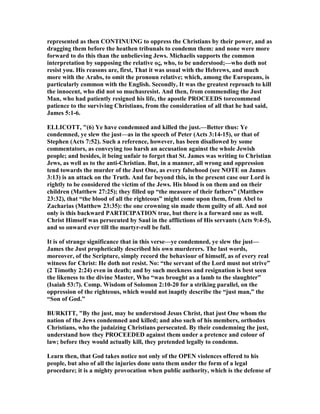 represented as then CO TI UI G to oppress the Christians by their power, and as
dragging them before the heathen tribunals to condemn them: and none were more
forward to do this than the unbelieving Jews. Michaelis supports the common
interpretation by supposing the relative ος, who, to be understood;—who doth not
resist you. His reasons are, first, That it was usual with the Hebrews, and much
more with the Arabs, to omit the pronoun relative; which, among the Europeans, is
particularly common with the English. Secondly, It was the greatest reproach to kill
the innocent, who did not so muchasresist. And then, from commending the Just
Man, who had patiently resigned his life, the apostle PROCEEDS torecommend
patience to the surviving Christians, from the consideration of all that he had said,
James 5:1-6.
ELLICOTT, "(6) Ye have condemned and killed the just.—Better thus: Ye
condemned, ye slew the just—as in the speech of Peter (Acts 3:14-15), or that of
Stephen (Acts 7:52). Such a reference, however, has been disallowed by some
commentators, as conveying too harsh an accusation against the whole Jewish
people; and besides, it being unfair to forget that St. James was writing to Christian
Jews, as well as to the anti-Christian. But, in a manner, all wrong and oppression
tend towards the murder of the Just One, as every falsehood (see OTE on James
3:13) is an attack on the Truth. And far beyond this, in the present case our Lord is
rightly to be considered the victim of the Jews. His blood is on them and on their
children (Matthew 27:25); they filled up “the measure of their fathers” (Matthew
23:32), that “the blood of all the righteous” might come upon them, from Abel to
Zacharias (Matthew 23:35): the one crowning sin made them guilty of all. And not
only is this backward PARTICIPATIO true, but there is a forward one as well.
Christ Himself was persecuted by Saul in the afflictions of His servants (Acts 9:4-5),
and so onward ever till the martyr-roll be full.
It is of strange significance that in this verse—ye condemned, ye slew the just—
James the Just prophetically described his own murderers. The last words,
moreover, of the Scripture, simply record the behaviour of himself, as of every real
witness for Christ: He doth not resist. o: “the servant of the Lord must not strive”
(2 Timothy 2:24) even in death; and by such meekness and resignation is best seen
the likeness to the divine Master, Who “was brought as a lamb to the slaughter”
(Isaiah 53:7). Comp. Wisdom of Solomon 2:10-20 for a striking parallel, on the
oppression of the righteous, which would not inaptly describe the “just man,” the
“Son of God.”
BURKITT, "By the just, may be understood Jesus Christ, that just One whom the
nation of the Jews condemned and killed; and also such of his members, orthodox
Christians, who the judaizing Christians persecuted. By their condemning the just,
understand how they PROCEEDED against them under a pretence and colour of
law; before they would actually kill, they pretended legally to condemn.
Learn then, that God takes notice not only of the OPE violences offered to his
people, but also of all the injuries done unto them under the form of a legal
procedure; it is a mighty provocation when public authority, which is the defense of
 