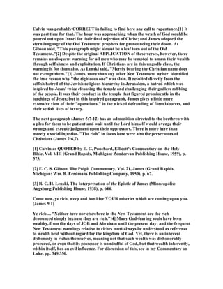 Calvin was probably CORRECT in failing to find here any call to repentance.[1] It
was past time for that. The hour was approaching when the wrath of God would be
poured out upon Israel for their final rejection of Christ; and James adopted the
stern language of the Old Testament prophets for pronouncing their doom. As
Gibson said, "This paragraph might almost be a leaf torn out of the Old
Testament."[2] Despite the original APPLICATIO of these verses, however, there
remains an eloquent warning for all men who may be tempted to amass their wealth
through selfishness and exploitation. If Christians are in this ungodly class, the
warning is for them also. As Lenski said, "Merely bearing the Christian name does
not exempt them."[3] James, more than any other ew Testament writer, identified
the true reason why "the righteous one" was slain. It resulted directly from the
selfish hatred of the Jewish religious hierarchy in Jerusalem, a hatred which was
inspired by Jesus' twice cleansing the temple and challenging their godless robbing
of the people. It was their conduct in the temple that figured prominently in the
teachings of Jesus; but in this inspired paragraph, James gives a little more
extensive view of their "operations," in the wicked defrauding of farm laborers, and
their selfish lives of luxury.
The next paragraph (James 5:7-12) has an admonition directed to the brethren with
a plea for them to be patient and wait until the Lord himself would avenge their
wrongs and execute judgment upon their oppressors. There is more here than
merely a social injustice. "The rich" in focus here were also the persecutors of
Christians (James 2:6,7).
[1] Calvin as QUOTED by E. G. Punchard, Ellicott's Commentary on the Holy
Bible, Vol. VIII (Grand Rapids, Michigan: Zondervan Publishing House, 1959), p.
375.
[2] E. C. S. Gibson, The Pulpit Commentary, Vol. 21, James (Grand Rapids,
Michigan: Wm. B. Eerdmans Publishing Company, 1950), p. 67.
[3] R. C. H. Lenski, The Interpretation of the Epistle of James (Minneapolis:
Augsburg Publishing House, 1938), p. 644.
Come now, ye rich, weep and howl for YOUR miseries which are coming upon you.
(James 5:1)
Ye rich ... " either here nor elsewhere in the ew Testament are the rich
denounced simply because they are rich."[4] Many God-fearing souls have been
wealthy, from the days of JOB and Abraham until the present day; and the frequent
ew Testament warnings relative to riches must always be understood as reference
to wealth held without regard for the kingdom of God. Yet, there is an inherent
dishonesty in riches themselves, meaning not that such wealth was dishonorably
procured, or even that its possessor is unmindful of God, but that wealth inherently,
within itself, has an evil influence. For discussion of this, see in my Commentary on
Luke, pp. 349,350.
 