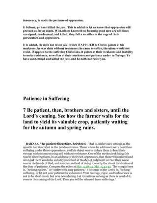 innocency, is made the pretense of oppression.
It follows, ye have killed the just: This is added to let us know that oppression will
preceed as far as death. Wickedness knoweth no bounds; good men are oft-times
arraigned, condemned, and killed; they fall a sacrifice to the rage of their
persecutors and oppressors.
It is added, He doth not resist you; which if APPLIED to Christ, points at his
meekness; he was slain without resistance: he came to suffer, therefore would not
resist. If applied to the suffering Christians, it points at their weakness and inability
to make resistance, as well as at their meekness and patience under sufferings: Ye
have condemned and killed the just, and he doth not resist you.
Patience in Suffering
7 Be patient, then, brothers and sisters, until the
Lord’s coming. See how the farmer waits for the
land to yield its valuable crop, patiently waiting
for the autumn and spring rains.
BAR ES, "Be patient therefore, brethren - That is, under such wrongs as the
apostle had described in the previous verses. Those whom he addressed were doubtless
suffering under those oppressions, and his object was to induce them to bear their
wrongs without murmuring and without resistance. One of the methods of doing this
was by showing them, in an address to their rich oppressors, that those who injured and
wronged them would be suitably punished at the day of judgment, or that their cause
was in the hands of God; and another method of doing it was by the direct inculcation of
the duty of patience. Compare the notes at Mat_5:38-41, Mat_5:43-45. The margin here
is, “be long patient,” or “suffer with long patience.” The sense of the Greek is, “be long-
suffering, or let not your patience be exhausted. Your courage, vigor, and forbearance is
not to be short-lived, but is to be enduring. Let it continue as long as there is need of it,
even to the coming of the Lord. Then you will be released from sufferings.”
 
