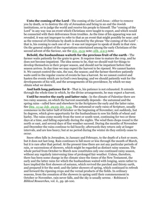 Unto the coming of the Lord - The coming of the Lord Jesus - either to remove
you by death, or to destroy the city of Jerusalem and bring to an end the Jewish
institutions, or to judge the world and receive his people to himself. The “coming of the
Lord” in any way was an event which Christians were taught to expect, and which would
be connected with their deliverance from troubles. As the time of his appearing was not
revealed, it was not improper to refer to that as an event that might possibly be near; and
as the removal of Christians by death is denoted by the phrase “the coming of the Lord” -
that is, his coming to each one of us - it was not improper to speak of death in that view.
On the general subject of the expectations entertained among the early Christians of the
second advent of the Saviour, see the 1Co_15:51 note; 2Th_2:2-3 note.
Behold, the husbandman waiteth for the precious fruit of the earth - The
farmer waits patiently for the grain to grow. It requires time to mature the crop, and he
does not become impatient. The idea seems to be, that we should wait for things to
develop themselves in their proper season, and should not be impatient before that
season arrives. In due time we may expect the harvest to be ripened. We cannot hasten
it. We cannot control the rain, the sun, the season; and the farmer therefore patiently
waits until in the regular course of events he has a harvest. So we cannot control and
hasten the events which are in God’s own keeping; and we should patiently wait for the
developments of his will, and the arrangements of his providence, by which we may
obtain what we desire.
And hath long patience for it - That is, his patience is not exhausted. It extends
through the whole time in which, by the divine arrangements, he may expect a harvest.
Until he receive the early and latter rain - In the climate of Palestine there are
two rainy seasons, on which the harvest essentially depends - the autumnal and the
spring rains - called here and elsewhere in the Scriptures the early and the latter rains.
See Deu_11:14; Job_29:23; Jer_5:24. The autumnal or early rains of Scripture, usually
commence in the latter half of October or the beginning of November; not suddenly, but
by degrees, which gives opportunity for the husbandman to sow his fields of wheat and
barley. The rains come mostly from the west or south-west, continuing for two or three
days at a time, and falling especially during the nights. The wind then chops round to the
north or east, and several days of fine weather succeed. During the months of November
and December the rains continue to fail heavily; afterwards they return only at longer
intervals, and are less heavy; but at no period during the winter do they entirely cease to
occur.
Snow often falls in Jerusalem, in January and February, to the depth of a foot or more,
but it does not last long. Rain continues to fall more or less through the month of March,
but it is rare after that period. At the present time there are not any particular periods of
rain, or successions of showers, which might be regarded as distinct rainy seasons. The
whole period from October to March now constitutes only one continued rainy season,
without any regularly intervening time of prolonged fair weather. Unless, therefore,
there has been some change in the climate since the times of the New Testament, the
early and the latter rains for which the husbandman waited with longing, seem rather to
have implied the first showers of autumn, which revived the parched and thirsty earth,
and prepared it for the seed; and the latter showers of spring, which continued to refresh
and forward the ripening crops and the vernal products of the fields. In ordinary
seasons, from the cessation of the showers in spring until their commencement in
October or November, rain never falls, and the sky is usually serene. - Robinson’s
Biblical Researches, vol. ii., pp. 96-100.
 