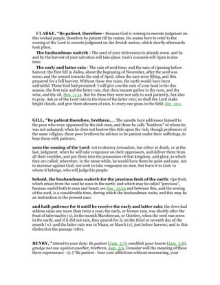 CLARKE, "Be patient, therefore - Because God is coming to execute judgment on
this wicked people, therefore be patient till he comes. He seems here to refer to the
coming of the Lord to execute judgment on the Jewish nation, which shortly afterwards
took place.
The husbandman waiteth - The seed of your deliverance is already sown, and by
and by the harvest of your salvation will take place. God’s counsels will ripen in due
time.
The early and latter rain - The rain of seed time; and the rain of ripening before
harvest: the first fell in Judea, about the beginning of November, after the seed was
sown; and the second towards the end of April, when the ears were filling, and this
prepared for a full harvest. Without these two rains, the earth would have been
unfruitful. These God had promised: I will give you the rain of your land in his due
season, the first rain and the latter rain, that thou mayest gather in thy corn, and thy
wine, and thy oil, Deu_11:14. But for these they were not only to wait patiently, but also
to pray, Ask ye of the Lord rain in the time of the latter rain; so shall the Lord make
bright clouds, and give them showers of rain, to every one grass in the field; Zec_10:1.
GILL, "Be patient therefore, brethren,.... The apostle here addresses himself to
the poor who were oppressed by the rich men, and these he calls "brethren" of whom he
was not ashamed; when he does not bestow this title upon the rich, though professors of
the same religion: these poor brethren he advises to be patient under their sufferings, to
bear them with patience,
unto the coming of the Lord; not to destroy Jerusalem, but either at death, or at the
last, judgment; when he will take vengeance on their oppressors, and deliver them from
all their troubles, and put them into the possession of that kingdom, and glory, to which
they are called; wherefore, in the mean while, he would have them be quiet and easy, not
to murmur against God, nor seek to take vengeance on men, but leave it to God, to
whom it belongs, who will judge his people:
behold, the husbandman waiteth for the precious fruit of the earth; ripe fruit,
which arises from the seed he sows in the earth; and which may be called "precious",
because useful both to man and beast; see Deu_33:14 and between this, and the sowing
of the seed, is a considerable time, during which the husbandman waits; and this may be
an instruction in the present case:
and hath patience for it until he receive the early and latter rain; the Jews had
seldom rains any more than twice a year; the early, or former rain, was shortly after the
feast of tabernacles (u), in the month Marchesvan, or October, when the seed was sown
in the earth; and if it did not rain, they prayed for it, on the third or seventh day of the
month (w); and the latter rain was in Nisan, or March (x), just before harvest; and to this
distinction the passage refers.
HE RY, "Attend to your duty: Be patient (Jam_5:7), establish your hearts (Jam_5:8),
grudge not one against another, brethren, Jam_5:9. Consider well the meaning of these
three expressions: - (1.) “Be patient - bear your afflictions without murmuring, your
 