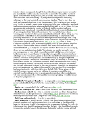 injuries without revenge; and, though God should not in any signal manner appear for
you immediately, wait for him. The vision is for an appointed time; at the end it will
speak, and will not lie; therefore wait for it. It is but a little while, and he that shall
come will come, and will not tarry. Let your patience be lengthened out to long
suffering;” so the word here used, makrothumēsate, signifies. When we have done our
work, we have need of patience to stay for our reward. This Christian patience is not a
mere yielding to necessity, as the moral patience taught by some philosophers was, but it
is a humble acquiescence in the wisdom and will of God, with an eye to a future glorious
recompense: Be patient to the coming of the Lord. And because this is a lesson
Christians must learn, though ever so hard or difficult to the, it is repeated in Jam_5:8,
Be you also patient. (2.) “Establish your hearts - let your faith be firm, without
wavering, your practice of what is good constant and continued, without tiring, and your
resolutions for God and heaven fixed, in spite of all sufferings or temptations.” The
prosperity of the wicked and the affliction of the righteous have in all ages been a very
great trial to the faith of the people of God. David tells us that his feet were almost gone,
when he saw the prosperity of the wicked, Psa_73:2, Psa_73:3. Some of those
Christians to whom St. James wrote might probably be in the same tottering condition;
and therefore they are called upon to establish their hearts; faith and patience will
establish the heart. (3.) Grudge not one against another; the words mē stenazete signify,
Groan not one against another, that is, “Do not make one another uneasy by your
murmuring groans at what befalls you, nor by your distrustful groans as to what may
further come upon you, nor by your revengeful groans against the instruments of your
sufferings, nor by your envious groans at those who may be free from your calamities: do
not make yourselves uneasy and make one another uneasy by thus groaning to and
grieving one another.” “The apostle seemeth to me” (says Dr. Manton) “to be here taxing
those mutual injuries and animosities wherewith the Christians of those times, having
banded under the names of circumcision and uncircumcision, did grieve one another,
and give each other cause to groan; so that they did not only sigh under the oppressions
of the rich persecutors, but under the injuries which they sustained from many of the
brethren who, together with them, did profess the holy faith.” Those who are in the
midst of common enemies, and in any suffering circumstances, should be more
especially careful not to grieve nor to groan against one another, otherwise judgments
will come upon them as well as others; and the more such grudgings prevail the nearer
do they show judgment to be.
JAMISO , "Be patient therefore — as judgment is so near (Jam_5:1, Jam_5:3),
ye may well afford to be “patient” after the example of the unresisting Just one (Jam_
5:6).
brethren — contrasted with the “rich” oppressors, Jam_5:1-6.
unto the coming of the Lord — Christ, when the trial of your patience shall cease.
husbandman waiteth for — that is, patiently bears toils and delays through hope
of the harvest at last. Its “preciousness” (compare Psa_126:6, “precious seed”) will more
than compensate for all the past. Compare the same image, Gal_6:3, Gal_6:9.
hath long patience for it — “over it,” in respect to it.
until he receive — “until it receive” [Alford]. Even if English Version be retained,
the receiving of the early and latter rains is not to be understood as the object of his
hope, but the harvest for which those rains are the necessary preliminary. The early rain
fell at sowing time, about November or December; the latter rain, about March or April,
to mature the grain for harvest. The latter rain that shall precede the coming spiritual
 