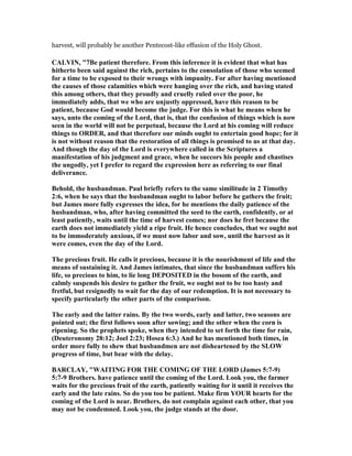 harvest, will probably be another Pentecost-like effusion of the Holy Ghost.
CALVI , "7Be patient therefore. From this inference it is evident that what has
hitherto been said against the rich, pertains to the consolation of those who seemed
for a time to be exposed to their wrongs with impunity. For after having mentioned
the causes of those calamities which were hanging over the rich, and having stated
this among others, that they proudly and cruelly ruled over the poor, he
immediately adds, that we who are unjustly oppressed, have this reason to be
patient, because God would become the judge. For this is what he means when he
says, unto the coming of the Lord, that is, that the confusion of things which is now
seen in the world will not be perpetual, because the Lord at his coming will reduce
things to ORDER, and that therefore our minds ought to entertain good hope; for it
is not without reason that the restoration of all things is promised to us at that day.
And though the day of the Lord is everywhere called in the Scriptures a
manifestation of his judgment and grace, when he succors his people and chastises
the ungodly, yet I prefer to regard the expression here as referring to our final
deliverance.
Behold, the husbandman. Paul briefly refers to the same similitude in 2 Timothy
2:6, when he says that the husbandman ought to labor before he gathers the fruit;
but James more fully expresses the idea, for he mentions the daily patience of the
husbandman, who, after having committed the seed to the earth, confidently, or at
least patiently, waits until the time of harvest comes; nor does he fret because the
earth does not immediately yield a ripe fruit. He hence concludes, that we ought not
to be immoderately anxious, if we must now labor and sow, until the harvest as it
were comes, even the day of the Lord.
The precious fruit. He calls it precious, because it is the nourishment of life and the
means of sustaining it. And James intimates, that since the husbandman suffers his
life, so precious to him, to lie long DEPOSITED in the bosom of the earth, and
calmly suspends his desire to gather the fruit, we ought not to be too hasty and
fretful, but resignedly to wait for the day of our redemption. It is not necessary to
specify particularly the other parts of the comparison.
The early and the latter rains. By the two words, early and latter, two seasons are
pointed out; the first follows soon after sowing; and the other when the corn is
ripening. So the prophets spoke, when they intended to set forth the time for rain,
(Deuteronomy 28:12; Joel 2:23; Hosea 6:3.) And he has mentioned both times, in
order more fully to shew that husbandmen are not disheartened by the SLOW
progress of time, but bear with the delay.
BARCLAY, "WAITI G FOR THE COMI G OF THE LORD (James 5:7-9)
5:7-9 Brothers. have patience until the coming of the Lord. Look you, the farmer
waits for the precious fruit of the earth, patiently waiting for it until it receives the
early and the late rains. So do you too be patient. Make firm YOUR hearts for the
coming of the Lord is near. Brothers, do not complain against each other, that you
may not be condemned. Look you, the judge stands at the door.
 