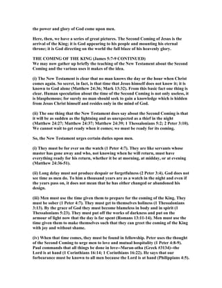 the power and glory of God come upon men.
Here, then, we have a series of great pictures. The Second Coming of Jesus is the
arrival of the King; it is God appearing to his people and mounting his eternal
throne; it is God directing on the world the full blaze of his heavenly glory.
THE COMI G OF THE KI G (James 5:7-9 CO TI UED)
We may now gather up briefly the teaching of the ew Testament about the Second
Coming and the various uses it makes of the idea.
(i) The ew Testament is clear that no man knows the day or the hour when Christ
comes again. So secret, in fact, is that time that Jesus himself does not know it; it is
known to God alone (Matthew 24:36; Mark 13:32). From this basic fact one thing is
clear. Human speculation about the time of the Second Coming is not only useless, it
is blasphemous; for surely no man should seek to gain a knowledge which is hidden
from Jesus Christ himself and resides only in the mind of God.
(ii) The one thing that the ew Testament does say about the Second Coming is that
it will be as sudden as the lightning and as unexpected as a thief in the night
(Matthew 24:27; Matthew 24:37; Matthew 24:39; 1 Thessalonians 5:2; 2 Peter 3:10).
We cannot wait to get ready when it comes; we must be ready for its coming.
So, the ew Testament urges certain duties upon men.
(i) They must be for ever on the watch (1 Peter 4:7). They are like servants whose
master has gone away and who, not knowing when he will return, must have
everything ready for his return, whether it be at morning, at midday, or at evening
(Matthew 24:36-51).
(ii) Long delay must not produce despair or forgetfulness (2 Peter 3:4). God does not
see time as men do. To him a thousand years are as a watch in the night and even if
the years pass on, it does not mean that he has either changed or abandoned his
design.
(iii) Men must use the time given them to prepare for the coming of the King. They
must be sober (1 Peter 4:7). They must get to themselves holiness (1 Thessalonians
3:13). By the grace of God they must become blameless in body and in spirit (1
Thessalonians 5:23). They must put off the works of darkness and put on the
armour of light now that the day is far spent (Romans 13:11-14). Men must use the
time given them to make themselves such that they can greet the coming of the King
with joy and without shame.
(iv) When that time comes, they must be found in fellowship. Peter uses the thought
of the Second Coming to urge men to love and mutual hospitality (1 Peter 4:8-9).
Paul commands that all things be done in love--Maran-atha (Greek #3134)--the
Lord is at hand (1 Corinthians 16:14; 1 Corinthians 16:22). He says that our
forbearance must be known to all men because the Lord is at hand (Philippians 4:5).
 