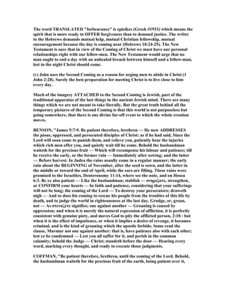 The word TRA SLATED "forbearance" is epieikes (Greek #1933) which means the
spirit that is more ready to OFFER forgiveness than to demand justice. The writer
to the Hebrews demands mutual help, mutual Christian fellowship, mutual
encouragement because the day is coming near (Hebrews 10:24-25). The ew
Testament is sure that in view of the Coming of Christ we must have our personal
relationships right with our fellow-men. The ew Testament would urge that no
man ought to end a day with an unhealed breach between himself and a fellow-man,
lest in the night Christ should come.
(v) John uses the Second Coming as a reason for urging men to abide in Christ (1
John 2:28). Surely the best preparation for meeting Christ is to live close to him
every day.
Much of the imagery ATTACHED to the Second Coming is Jewish, part of the
traditional apparatus of the last things in the ancient Jewish mind. There are many
things which we are not meant to take literally. But the great truth behind all the
temporary pictures of the Second Coming is that this world is not purposeless but
going somewhere, that there is one divine far-off event to which the whole creation
moves.
BE SO , "James 5:7-9. Be patient therefore, brethren — He now ADDRESSES
the pious, oppressed, and persecuted disciples of Christ: as if he had said, Since the
Lord will soon come to punish them, and relieve you, patiently bear the injuries
which rich men offer you, and quietly wait till he come. Behold the husbandman
waiteth for the precious fruit — Which will recompense his labour and patience; till
he receive the early, or the former rain — Immediately after sowing; and the latter
— Before harvest. In Judea the rains usually come in a regular manner; the early
rain about the BEGI I G of ovember, after the seed is sown, and the latter in
the middle or toward the end of April, while the ears are filling. These rains were
promised to the Israelites, Deuteronomy 11:14, where see the note, and on Hosea
6:3. Be ye also patient — Like the husbandman; stablish — στηριξατε, strengthen,
or CO FIRM your hearts — In faith and patience, considering that your sufferings
will not be long; the coming of the Lord — To destroy your persecutors; draweth
nigh — And so does his coming to rescue his people from the troubles of this life by
death, and to judge the world in righteousness at the last day. Grudge, or, groan,
not — As στεναζετε signifies; one against another — Groaning is caused by
oppression; and when it is merely the natural expression of affliction, it is perfectly
consistent with genuine piety, and moves God to pity the afflicted person, 2:18 : but
when it is the effect of impatience, or when it implies a desire of revenge, it becomes
criminal, and is the kind of groaning which the apostle forbids. Some read the
clause, Murmur not one against another: that is, have patience also with each other;
lest ye be condemned — Lest you all suffer for it, and perish in the common
calamity; behold the Judge — Christ; standeth before the door — Hearing every
word, marking every thought, and ready to execute those judgments.
COFFMA , "Be patient therefore, brethren, until the coming of the Lord. Behold,
the husbandman waiteth for the precious fruit of the earth, being patient over it,
 