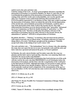 until it receive the early and latter rain.
Until the coming of the Lord ... In Jesus' great prophetic utterances regarding the
destruction of Jerusalem, as recorded in Matthew 24; Mark 13, and Luke 21, our
Lord blended the prophecies of the destruction of Jerusalem with those of the
coming of the end of the world; and, in all probability, not even the apostles and
other ew Testament writers understood until long afterward that the two
EVE TSwould be separated by a vast distance in time. Only time would reveal that
the destruction of Jerusalem, which was indeed the end of the Jewish dispensation,
of the Jewish state, and of Judaistic persecution of Christianity, would be only a
type of the destruction of the whole world at the Second Advent. They fully
understood that Jerusalem was to be destroyed before that "generation" had passed
(see in my Commentary on Mark for double meaning of "generation," p. 292).
"Coming of the Lord," therefore, in this place has primary reference to the
destruction of Jerusalem; but in its wider reference to the Second Advent, the
admonition of "patience" APPLIES to all generations of Christians.
Be patient, therefore ... "Patience," as used here, does not mean merely patience
with respect to persons, but as Gibson noted, "It includes endurance in respect of
things (that is, of events)."[24] Harper paraphrased the meaning as "Patiently
accept God's delay in the timing of our Lord's return."[25]
The early and latter rain ... "The husbandman" here is a farmer who, after planting
his crops, does not expect the harvest at once, but patiently waits until the early and
latter rains have sprouted and matured the grain. As Wessel explained:
In Palestine, the early rain in October and ovember came after the crop was
planted, and the latter rain in April and May when they were maturing. Both were
crucial for the success of the crop.[26]SIZE>
Some have seen in this illustration an intimation that God in his harvest of the earth
will also wait for the early rain (that PROSPEROUS era of Christianity before the
destruction of Jerusalem), and the latter rain (the evangelization of the world prior
to the final advent of Christ). Although interesting, it is precarious to make such an
illustration the basis of any specific prophesy. However, as Carson noted, "The
words naturally recall our Lord's comparison of the consummation of the age to a
harvest (Matthew 13:39)."[27] Joel also has some words in the same line of thought
(Joel 2:23).
[24] E. C. S. Gibson, op. cit., p. 68.
[25] A. F. Harper, op. cit., p. 242.
[26] Walter W. Wessel, Wycliffe ew Testament Commentary (Chicago: Moody
Press, 1971), p. 961.
[27] T. Carson, op. cit., p. 580.
COKE, "James 5:7. Brethren,— It would have been exceedingly strange if the
 