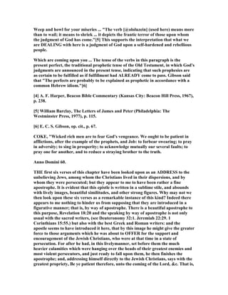 Weep and howl for your miseries ... "The verb [@ololuzein] (used here) means more
than to wail; it means to shriek ... it depicts the frantic terror of those upon whom
the judgment of God has come."[5] This supports the interpretation that what we
are DEALI G with here is a judgment of God upon a self-hardened and rebellious
people.
Which are coming upon you ... The tense of the verbs in this paragraph is the
present perfect, the traditional prophetic tense of the Old Testament, in which God's
judgments are announced in the present tense, indicating that such prophesies are
as certain to be fulfilled as if fulfillment had ALREADY come to pass. Gibson said
that "The perfects are probably to be explained as prophetic in accordance with a
common Hebrew idiom."[6]
[4] A. F. Harper, Beacon Bible Commentary (Kansas City: Beacon Hill Press, 1967),
p. 238.
[5] William Barclay, The Letters of James and Peter (Philadelphia: The
Westminster Press, 1977), p. 115.
[6] E. C. S. Gibson, op. cit., p. 67.
COKE, "Wicked rich men are to fear God's vengeance. We ought to be patient in
afflictions, after the example of the prophets, and Job: to forbear swearing; to pray
in adversity; to sing in prosperity; to acknowledge mutually our several faults; to
pray one for another, and to reduce a straying brother to the truth.
Anno Domini 60.
THE first six verses of this chapter have been looked upon as an ADDRESS to the
unbelieving Jews, among whom the Christians lived in their dispersions, and by
whom they were persecuted; but they appear to me to have been rather a fine
apostrophe. It is evident that this epistle is written in a sublime stile, and abounds
with lively images, beautiful similitudes, and other strong figures. Why may not we
then look upon these six verses as a remarkable instance of this kind? Indeed there
appears to me nothing to hinder us from supposing that they are introduced in a
figurative manner; that is, by way of apostrophe. There is a beautiful apostrophe to
this purpose, Revelation 18:20 and the speaking by way of apostrophe is not only
usual with the sacred writers, (see Deuteronomy 32:1. Jeremiah 22:29. 1
Corinthians 15:55.) but also with the best Greek and Roman writers: and the
apostle seems to have introduced it here, that by this image he might give the greater
force to those arguments which he was about to OFFER for the support and
encouragement of the Jewish Christians, who were at that time in a state of
persecution. For after he had, in this livelymanner, set before them the much
heavier calamities which were hanging over the heads of their greatest enemies and
most violent persecutors, and just ready to fall upon them, he then finishes the
apostrophe; and, addressing himself directly to the Jewish Christians, says with the
greatest propriety, Be ye patient therefore, unto the coming of the Lord, &c. That is,
 
