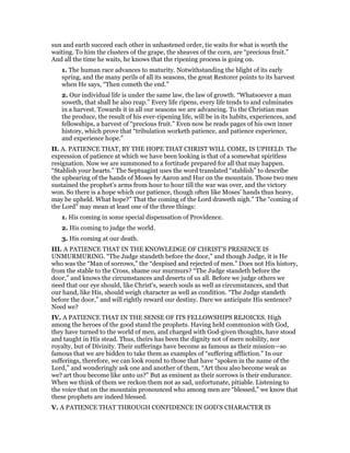 sun and earth succeed each other in unhastened order, tie waits for what is worth the
waiting. To him the clusters of the grape, the sheaves of the corn, are “precious fruit.”
And all the time he waits, he knows that the ripening process is going on.
1. The human race advances to maturity. Notwithstanding the blight of its early
spring, and the many perils of all its seasons, the great Restorer points to its harvest
when He says, “Then cometh the end.”
2. Our individual life is under the same law, the law of growth. “Whatsoever a man
soweth, that shall he also reap.” Every life ripens, every life tends to and culminates
in a harvest. Towards it in all our seasons we are advancing. To the Christian man
the produce, the result of his ever-ripening life, will be in its habits, experiences, and
fellowships, a harvest of “precious fruit.” Even now he reads pages of his own inner
history, which prove that “tribulation worketh patience, and patience experience,
and experience hope.”
II. A. PATIENCE THAT, BY THE HOPE THAT CHRIST WILL COME, IS UPHELD. The
expression of patience at which we have been looking is that of a somewhat spiritless
resignation. Now we are summoned to a fortitude prepared for all that may happen.
“Stablish your hearts.” The Septuagint uses the word translated “stablish” to describe
the upbearing of the hands of Moses by Aaron and Hur on the mountain. Those two men
sustained the prophet’s arms from hour to hour till the war was over, and the victory
won. So there is a hope which our patience, though often like Moses’ hands thus heavy,
may be upheld. What hope?” That the coming of the Lord draweth nigh.” The “coming of
the Lord” may mean at least one of the three things:
1. His coming in some special dispensation of Providence.
2. His coming to judge the world.
3. His coming at our death.
III. A PATIENCE THAT IN THE KNOWLEDGE OF CHRIST’S PRESENCE IS
UNMURMURING. “The Judge standeth before the door,” and though Judge, it is He
who was the “Man of sorrows,” the “despised and rejected of men.” Does not His history,
from the stable to the Cross, shame our murmurs? “The Judge standeth before the
door,” and knows the circumstances and deserts of us all. Before we judge others we
need that our eye should, like Christ’s, search souls as well as circumstances, and that
our hand, like His, should weigh character as well as condition. “The Judge standeth
before the door,” and will rightly reward our destiny. Dare we anticipate His sentence?
Need we?
IV. A PATIENCE THAT IN THE SENSE OF ITS FELLOWSHIPS REJOICES. High
among the heroes of the good stand the prophets. Having held communion with God,
they have turned to the world of men, and charged with God-given thoughts, have stood
and taught in His stead. Thus, theirs has been the dignity not of mere nobility, nor
royalty, but of Divinity. Their sufferings have become as famous as their mission—so
famous that we are bidden to take them as examples of “suffering affliction.” In our
sufferings, therefore, we can look round to those that have “spoken in the name of the
Lord,” and wonderingly ask one and another of them, “Art thou also become weak as
we? art thou become like unto us?” But as eminent as their sorrows is their endurance.
When we think of them we reckon them not as sad, unfortunate, pitiable. Listening to
the voice that on the mountain pronounced who among men are “blessed,” we know that
these prophets are indeed blessed.
V. A PATIENCE THAT THROUGH CONFIDENCE IN GOD’S CHARACTER IS
 