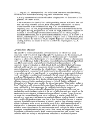 ALLCONQUERING. The expression, “The end of Lord,” may mean one of two things,
either of which reveals Him as being “very pitiful and of tender mercy.”
1. It may mean the termination to which God brings sorrow. For illustration of this,
perhaps, Job’s name is cited.
2. Or it may mean the object of the Lord in permitting sorrows. Well has it been said
that “it is rough work that polishes. Look at the pebbles on the shore! Far inland,
where some arm of the sea thrusts itself deep in the bosom of the land and
expanding into a salt loch, lies girdled by the mountains, sheltered from the storms
that agitate the deep, the pebbles on the beach are rough, not beautiful—angular, not
rounded. It is where long white lines of breakers roar, and the rattling shingle is
rolled about the strand, that its pebbles are rounded and polished. As in nature, as in
the arts, so in the grace: it is rough treatment that gives souls, as well as stones, their
lustre. The more the diamond is cut, the brighter it sparkles; and in what seems hard
dealing, their God has no end in view but to perfect His people’s graces.” (U. R.
Thomas.)
Are missions a failure?
It is a matter of common remark that Christian missions are often looked upon
somewhat coldly even by well-disposed people. The main reason for this coldness is, at
least in very many cases, a mistaken estimate of what missions can be reasonably
expected to achieve. Now the first point to be observed in this estimate of what missions
can be expected to do, is that it is the natural product of one feature of the temper of our
day. The human mind is largely influenced by the outward circumstances of the
successive forms of civilisation in which it finds itself; and within the last half century
railroads and telegraphs have successively altered human habits of thought in more
respects than one. We assume that the rate at which we travel and send messages must
necessarily have its counterpart in all meritorious forms of human effort; and in this way
we accustom ourselves to regard rapidity in producing results as a necessary test of good
work—a test failure to satisfy which is not easily, if at all, atoned for by other tokens of
excellence. This impatience of delay in production may have its advantages in certain
limited districts of activity. But is it not a mistake to assume that all forms of human
effort are improved by this acceleration of pace, or, indeed, that they will adapt
themselves to it? Take art, and consider the old and true saying, “Time is short and art is
long.” Do what we will, art cannot be hurried. Even if a painter or a sculptor creates with
great rapidity this or that masterpiece, the rapidity is limited to the moment of
production; the real preparation which has enabled him to project the idea, and has
perfected the methods of expressing it, is the work of a lifetime, and rare, indeed, are the
occasions when even a great artist can produce rapidly and to order. Or take literature.
As a rule, the composition of a great poem, or history, or treatise, which shall live
extends over many years, not because the mechanical labour involved formally in writing
out a considerable work requires a great deal of time, but especially because to produce
anything that shall have on it the stamp of maturity requires time stilt more urgently—
time for redressing, so far as may be possible, some defects whichnecessarily attach to
the first effort at production, time to reconsider what is ill-judged, to supply what is
deficient, to anticipate in some degree the sentence which an impartial posterity would
pass upon a composition in its original crudity. Now, to-day, we are remarking how this
impatience for immediate results which marks our time extends itself beyond those
activities which are mainly or wholly human, and claims to mould and to govern
 