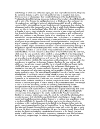 undertakings in which God is the main agent, and man only God’s instrument. Only here
the impatient demand is apt to meet with a different kind of reception from there.
Artists and men of letters adjust their work to the temper of the day, but the Eternal
Workman heeds not the varying moods and fashions of the creature whom He has made,
and, in spite of the demand for rapid production, is at this hour as slow and as sure in
His work as at any past time in history. A mission is essentially a work in which man
counts for little, although his active exertion is imperatively necessary. In a mission, the
influences which fertilise human effort, and the date at which this fertilisation shall take
place, are alike in the hands of God. When this is felt, it will be felt also that an order, so
to describe it, upon a given mission for so many converts, at least, within such and such
time, is an indefensible thing. But St. James in the text supplies us with an illustration
which may enable us to see this more clearly. What “the coming of the Lord” certainly
means in this passage may be open to discussion. Our Lord comes to us in blessings and
in judgments, and St. James may be thinking of some political or social event which
would put a stop to the oppressions of which his correspondents had complained; or he
may be thinking of our Lord’s second coming to judgment: But either coming, St. James
implies, is in this respect like the natural harvest—that while man’s activity leads up to it,
it depends on agencies which are beyond man’s control. When St. James points to the
presence and operation of God in nature, every countryman in Syria would have
understood him. The corn was sown in September; in October there came the early rain,
which made the seed sprout; the latter rain fell, as a rule, in March or the beginning of
April, in time to make the ears swell before they ripened. In a soil of remarkable fertility,
but generally of no great depth, spread as it was over the limestone rock, everything
depended on the two rainfalls. The husbandman could only prepare the soil and sow the
seed: the rest he must leave to God; and St. James dwells on the long patience with
which, as a rule, a Syrian peasant waited for the precious fruit of the earth, and for the
rainfall which was so necessary to its growth. And his language illustrates an old
observation, that, as a rule, people who live in the country are more religious—by which
I mean more constantly alive to the presence and the working of Almighty God—than are
people who live in towns. The habit of Watching God in Nature is of itself a lesson in the
school of faith. If anything is clear about God’s work in nature, it is that it proceeds
gradually, that it cannot be precipitated. This truth finds, perhaps, unintentional
expression in the modern word of which we hear so much—evolution. One period in the
earth’s earliest condition introduces to another; one phase of natural life leads on to the
confines of another; this epoch of human history is the parent of much that first emerges
to view in that—the truth being that the one presiding and controlling Mind is
throughout at work, never ceasing from, never hesitating about His task, and that
eternal wisdom which reaches from one end to another mightily and sweetly doth order
all things. And in nature, so, as St. James implies, it is in grace. Man does his part; he
sows the word of life, he prepares the soil, he plants with St. Paul, he waters with
Apollos, but he can do no more, and God, who sends the early and the latter rain, alone
gives the increase. So it is in the history of individuals when that great change takes
place which is called conversion, whether from error to truth or from ungodliness of life
to obedience of Christ. St. Augustine tells us that long before the change which was
precipitated by his reading the passage in the Epistle to the Romans he had met with
teachers, events, examples which had set him thinking. He put those thoughts aside, but
they returned. He again dismissed them; again they came back to him. He was, in truth,
ill at ease; his Manichean creed, his dissolute life were the husks on which this prodigal
son long fed, but those husks had a work of disenchantment to do, though time was
needed in which to do it, and at last this preparatory process was over. The hesitations,
the misgivings, the yearnings, the relapses, the near approaches to grace, and the
 