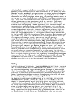 shrinkings back from grace had all come to an end; the fruit had ripened, whereby the
Christian Church received the greatest of her teachers since St. Paul. And so, too, in the
history of societies. It took three centuries to convert the Roman empire to Christianity,
if, indeed, we may rightly so describe the numerical superiority, for it was not much
more, on the part of the Christians at the end of the first quarter of the fourth century of
our era. And yet even so described what a wonderful work it was! Three centuries before
such a result would have seemed impossible to any man of sense and judgment. In view
of these natural analogies, and of this history, let us turn once more to the modern
demand that so many missionaries shall produce in such and such a time so many
converts, and to the impatience, if not the indignation, which is felt or expressed if this
expectation is not realised, as though something had taken place which was akin to a
commercial fraud. What is this modern way of looking at missions but an endeavour to
apply to the kingdom of Divine grace those rules of investment and return which are
most properly kept in view in a house of commerce? Do you not see that this demand
leaves God, the Great Missionary of all, out of the calculation? God has His own times
for pouring out His Spirit, His own methods of silent preparation, His own measures of
speed and of delay, and He does not take missionaries or the promoters of missionary
societies into His confidence. He has a larger outlook than they, and more
comprehensive plans, and whether He gives or withholds His gifts, of this we may be
sure, in view of the truest and broadest interests of His spiritual kingdom: we appeal to
His bounty, but we can but do as He bids us, and abide His time. Not that this reverent
patience in waiting for God’s blessing is any excuse whatever for relaxing the zealous
activity with which missionary efforts should be prosecuted by the Church of God. The
husbandman does not the less plough the soil or the less sow the seed because he is
uncertain whether his labour will be followed by the early and the latter rain. If he does
not plough and sow he knows that the rain will be useless at least to him. It is quite
possible for a secret indifference to the interests of Christ and His kingdom to veil itself
under the garb of reverence, to refuse to help the work of Christian missions because we
do not know how far God will promote a particular mission; but that is only one of the
many forms of self-deceit which we Christians too often employ in order to evade
Christian duties. Duties are for us, the results with God. (Canon Liddon.)
Waiting
I. BEHOLD THE CONTINUED AND PERSEVERING DILIGENCE WHICH PRECEDED
THE EXERCISE OF THE HUSBANDMAN’S PATIENCE, HOW various and multiplied
are his labours: he ploughed, dressed, fallowed, sowed, harrowed, his fields—and for
what?—to wait until the softened furrows should allow the tender grain to sprout. Can
you behold his preparatory efforts without emotion? Alas I we are verily guilty in this
matter. What little diligence have we evinced—how disconnected have our toils been—
how unwilling to repeat the effort, which appears pretentious!
II. MAKE THE SUBMISSIVE ACQUIESCENCE WITH WHICH HE EXPECTS THE
PROMISED ISSUE OF HIS LABOURS. He, indeed, knows not which field shall best
prosper, or whether both shall be alike good; but he quietly, and without distraction,
waits the arrival of spring, when the tender herb shall appear. And shall he be wiser in
his worldly ways than you, who are the husbandmen of the Most High? In providential
concerns you are perplexed, and your fears are many; but why be careful for the
morrow? Of what avail is this tumult of mind, this agitation of spirit? Under tedious
delays, does this rebellion of heart do other than increase your misery? Stand still, and
see the salvation of the Lord; observe how the husbandman waits, how deep is the
 