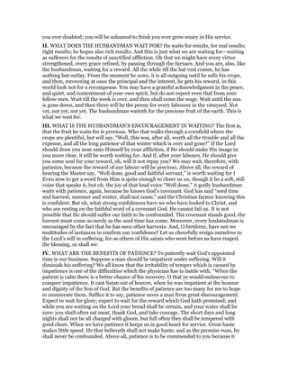 you ever doubted; you will be ashamed to think you ever grew weary in His service.
II. WHAT DOES THE HUSBANDMAN WAIT FOR? He waits for results, for real results;
right results; he hopes also rich results. And this is just what we are waiting for—waiting
as sufferers for the results of sanctified affliction. Oh that we might have every virtue
strengthened, every grace refined, by passing through the furnace. And you are, also, like
the husbandman, waiting for a reward. All the while till the hat vest comes, he has
nothing but outlay. From the moment he sows, it is all outgoing until he sells his crops,
and then, recovering at once the principal and the interest, he gets his reward, in this
world look not for a recompense. You may have a grateful acknowledgment in the peace,
and quiet, and contentment of your own spirit, but do not expect even that from your
fellow-men. Wait till the week is over, and then shall come the wage. Wait until the sun
is gone down, and then there will be the penny for every labourer in the vineyard. Not
vet, not yet, not yet. The husbandman waiteth for the precious fruit of the earth. This is
what we wait for.
III. WHAT IS THE HUSBANDMAN’S ENCOURAGEMENT IN WAITING? The first is,
that the fruit be waits for is precious. Who that walks through a cornfield where the
crops are plentiful, but will say, “Well, this was, after all, worth all the trouble and all the
expense, and all the long patience of that winter which is over and gone?” If the Lord
should draw you near unto Himself by your affliction, if He should make His image in
you more clear, it will be worth waiting for. And if, after your labours, He should give
you some soul for your reward, oh, will it not repay you? We may wait, therefore, with
patience, because the reward of our labour will be precious. Above all, the reward of
hearing the Master say, “Well done, good and faithful servant,” is worth waiting for I
Even now to get a word from Him is quite enough to cheer us on, though it be a soft, still
voice that speaks it, but oh, the joy of that loud voice “Well done.” A godly husbandman
waits with patience, again, because he knows God’s covenant. God has said “seed time
and harvest, summer and winter, shall not cease,” and the Christian farmer knowing this
is confident. But oh, what strong confidences have we who have looked to Christ, and
who are resting on the faithful word of a covenant God. He cannot fail us. It is not
possible that He should suffer our faith to be confounded. The covenant stands good, the
harvest must come as surely as the seed time has come. Moreover, every husbandman is
encouraged by the fact that he has seen other harvests. And, O brethren, have not we
multitudes of instances to confirm our confidence? Let us cheerfully resign ourselves to
the Lord’s will in suffering, for as others of His saints who went before us have reaped
the blessing, so shall we.
IV. WHAT ARE THE BENEFITS OF PATIENCE? To patiently wait God’s appointed
time is our business. Suppose a man should be impatient under suffering. Will it
diminish his suffering? We all know that the irritability of temper which is caused by
impatience is one of the difficulties which the physician has to battle with. “When the
patient is calm there is a better chance of his recovery. O that ye would endeavour to
conquer impatience. It cast Satan out of heaven, when he was impatient at the honour
and dignity of the Son of God. But the benefits of patience are too many for me to hope
to enumerate them. Suffice it to say, patience saves a man from great discouragement.
Expect to wait for glory; expect to wait for the reward which God hath promised; and
while you are waiting on the Lord your bread shall be certain, and your water shall be
sure: you shall often eat meat, thank God, and take courage. The short days and long
nights shall not be all charged with gloom, but full often they shall be tempered with
good cheer. When we have patience it keeps us in good heart for service. Great haste
makes little speed. He that believeth shall not make haste; and as the promise runs, he
shall never be confounded. Above all, patience is to be commended to you because it
 