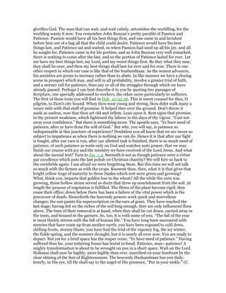 glorifies God. The man that can wait, and wait calmly, astonishes the worldling, for the
worlding wants it now. You remember John Bunyan’s pretty parable of Passion and
Patience. Passion would have all his best things first, and one came in and lavished
before him out of a bag all that the child could desire. Patience would have his best
things last, and Patience sat and waited, so when Passion had used up all his joy, and all
he sought for, Patience came in for his portion, and as John Bunyan very well remarked,
there is nothing to come after the last, and so the portion of Patience lasted for ever. Let
me have my best things last, my Lord, and my worst things first. Be they what they may,
they shall be over, and then my best things shall last for ever and for ever. There is one
other respect in which our case is like that of the husbandman. As the season advances,
his anxieties are prone to increase rather than to abate. In like manner we have a closing
scene in prospect which may, and will in all probability, involve a greater trial of faith,
and a sterner call for patience, than any or all of the struggles through which we have
already passed. Perhaps I can best describe it to you by quoting two passages of
Scripture, one specially addressed to workers, the other more particularly to sufferers.
The first of these texts you will find in Heb_10:35-36. This is sweet counsel for thee, O
pilgrim, to Zion’s city bound. When thou wast young and strong, thou didst walk many a
weary mile with that staff of promise. It helped thee over the ground. Don’t throw it
aside as useless, now that thou art old and infirm. Lean upon it. Rest upon that promise,
in thy present weakness, which lightened thy labour in the days of thy vigour. “Cast not
away your confidence.” But there is something more. The apostle says, “Ye have need of
patience, after ye have done the will of God.” But why, you will say, is patience so
indispensable at this juncture of experience? Doubtless you all know that we are never so
subject to impatience as when there is nothing we can do. Hence it is that after our fight
is fought, after our race is run, after our allotted task is finished, there is so much need of
patience, of such patience as waits only on God and watches unto prayer, that we may
finish our course with joy and the ministry we have received of the Lord Jesus. And what
about the second text? Turn to Jas_1:4. Seemeth it not as though patience were a virtue
par excellence which puts the last polish on Christian chastity? We will hire us back to
the cornfields again: I am afraid we were forgetting them. But this time we will net talk
so much with the farmer as with the crops. Knowest thou, then, what it is that gives that
bright yellow tinge of maturity to those blades which erst were green and growing?
What, think you, imparts that golden hue to the wheat? All the while the corn was
growing, those hollow stems served as ducts that drew up nourishment from the soil. At
length the process of vegetation is fulfilled. The fibres of the plant become rigid; they
cease their office; down below there has been a failure of the vital power which is the
precursor of death. Henceforth the heavenly powers work quick and marvellous
changes; the sun paints his superscription on the ears of grain. They have reached the
last stage; having fed on the riches of the soil long enough, they are only influenced flora
above. The time of their removal is at hand, when they shall be cut down, carried away in
the team, and housed in the garners. So, too, it is with some of you. “The fall of the year
is most thickly strewn with the fall of human life.” You have long been succoured with
mercies that have come up from mother-earth; you have been exposed to cold dews,
chilling frosts, stormy blasts; you have had the trial of the vapoury fog, the icy winter,
the fickle spring, and the summer drought; but it is nearly all over now. You are ready to
depart. Not yet for a brief space has the reaper come. “Ye have need of patience.” Having
suffered thus far, your tottering frame has learnt to bend. Patience, man—patience! A
mighty transformation is about to be wrought on you in a short space. Wait on the Lord.
Holiness shall now be legibly, more legibly than ever, inscribed on your forefront by the
clear shining of the Sun of Righteousness. The heavenly Husbandman has you daily,
hourly, in His eye, till He shall say to the angel of His presence, “Put in your sickle.” (C.
 