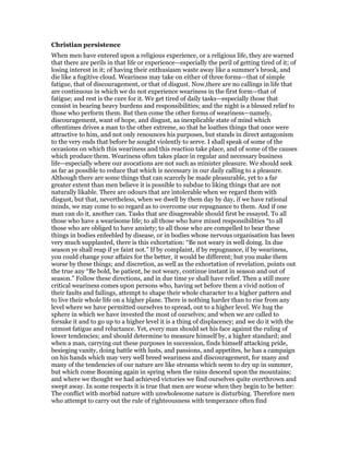 Christian persistence
When men have entered upon a religious experience, or a religious life, they are warned
that there are perils in that life or experience—especially the peril of getting tired of it; of
losing interest in it; of having their enthusiasm waste away like a summer’s brook, and
die like a fugitive cloud. Weariness may take on either of three forms—that of simple
fatigue, that of discouragement, or that of disgust. Now,there are no callings in life that
are continuous in which we do not experience weariness in the first form—that of
fatigue; and rest is the cure for it. We get tired of daily tasks—especially those that
consist in bearing heavy burdens and responsibilities; and the night is a blessed relief to
those who perform them. But then come the other forms of weariness—namely,
discouragement, want of hope, and disgust, aa inexplicable state of mind which
oftentimes drives a man to the other extreme, so that he loathes things that once were
attractive to him, and not only renounces his purposes, but stands in direct antagonism
to the very ends that before he sought violently to serve. I shall speak of some of the
occasions on which this weariness and this reaction take place, and of some of the causes
which produce them. Weariness often takes place in regular and necessary business
life—especially where our avocations are not such as minister pleasure. We should seek
as far as possible to reduce that which is necessary in our daily calling to a pleasure.
Although there are some things that can scarcely be made pleasurable, yet to a far
greater extent than men believe it is possible to subdue to liking things that are not
naturally likable. There are odours that are intolerable when we regard them with
disgust, but that, nevertheless, when we dwell by them day by day, if we have rational
minds, we may come to so regard as to overcome our repugnance to them. And if one
man can do it, another can. Tasks that are disagreeable should first be essayed. To all
those who have a wearisome life; to all those who have mixed responsibilities “to all
those who are obliged to have anxiety; to all those who are compelled to bear these
things in bodies enfeebled by disease, or in bodies whose nervous organisation has been
very much supplanted, there is this exhortation: “Be not weary in well doing. In due
season ye shall reap if ye faint not.” If by complaint, if by repugnance, if by weariness,
you could change your affairs for the better, it would be different; but you make them
worse by these things; and discretion, as well as the exhortation of revelation, points out
the true any “Be bold, be patient, be not weary, continue instant in season and out of
season.” Follow these directions, and in due time ye shall have relief. Then a still more
critical weariness comes upon persons who, having set before them a vivid notion of
their faults and failings, attempt to shape their whole character to a higher pattern and
to live their whole life on a higher plane. There is nothing harder than to rise from any
level where we have permitted ourselves to spread, out to a higher level. We hug the
sphere in which we have invested the most of ourselves; and when we are called to
forsake it and to go up to a higher level it is a thing of displacency; and we do it with the
utmost fatigue and reluctance. Yet, every man should set his face against the ruling of
lower tendencies; and should determine to measure himself by, a higher standard; and
when a man, carrying out these purposes in succession, finds himself attacking pride,
besieging vanity, doing battle with lusts, and passions, and appetites, he has a campaign
on his hands which may very well breed weariness and discouragement, for many and
many of the tendencies of our nature are like streams which seem to dry up in summer,
but which come Booming again in spring when the rains descend upon the mountains;
and where we thought we had achieved victories we find ourselves quite overthrown and
swept away. In some respects it is true that men are worse when they begin to be better:
The conflict with morbid nature with unwholesome nature is disturbing. Therefore men
who attempt to carry out the rule of righteousness with temperance often find
 