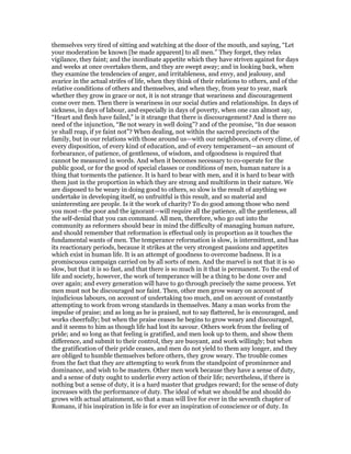 themselves very tired of sitting and watching at the door of the mouth, and saying, “Let
your moderation be known [be made apparent] to all men.” They forget, they relax
vigilance, they faint; and the inordinate appetite which they have striven against for days
and weeks at once overtakes them, and they are swept away; and in looking back, when
they examine the tendencies of anger, and irritableness, and envy, and jealousy, and
avarice in the actual strifes of life, when they think of their relations to others, and of the
relative conditions of others and themselves, and when they, from year to year, mark
whether they grow in grace or not, it is not strange that weariness and discouragement
come over men. Then there is weariness in our social duties and relationships. In days of
sickness, in days of labour, and especially in days of poverty, when one can almost say,
“Heart and flesh have failed,” is it strange that there is discouragement? And is there no
need of the injunction, “Be not weary in well doing”? and of the promise, “In due season
ye shall reap, if ye faint not”? When dealing, not within the sacred precincts of the
family, but in our relations with those around us—with our neighbours, of every clime, of
every disposition, of every kind of education, and of every temperament—an amount of
forbearance, of patience, of gentleness, of wisdom, and ofgoodness is required that
cannot be measured in words. And when it becomes necessary to co-operate for the
public good, or for the good of special classes or conditions of men, human nature is a
thing that torments the patience. It is hard to bear with men, and it is hard to bear with
them just in the proportion in which they are strong and multiform in their nature. We
are disposed to be weary in doing good to others, so slow is the result of anything we
undertake in developing itself, so unfruitful is this result, and so material and
uninteresting are people. Is it the work of charity? To do good among those who need
you most—the poor and the ignorant—will require all the patience, all the gentleness, all
the self-denial that you can command. All men, therefore, who go out into the
community as reformers should bear in mind the difficulty of managing human nature,
and should remember that reformation is effectual only in proportion as it touches the
fundamental wants of men. The temperance reformation is slow, is intermittent, and has
its reactionary periods, because it strikes at the very strongest passions and appetites
which exist in human life. It is an attempt of goodness to overcome badness. It is a
promiscuous campaign carried on by all sorts of men. And the marvel is not that it is so
slow, but that it is so fast, and that there is so much in it that is permanent. To the end of
life and society, however, the work of temperance will be a thing to be done over and
over again; and every generation will have to go through precisely the same process. Yet
men must not be discouraged nor faint. Then, other men grow weary on account of
injudicious labours, on account of undertaking too much, and on account of constantly
attempting to work from wrong standards in themselves. Many a man works from the
impulse of praise; and as long as he is praised, not to say flattered, he is encouraged, and
works cheerfully; but when the praise ceases he begins to grow weary and discouraged,
and it seems to him as though life had lost its savour. Others work from the feeling of
pride; and so long as that feeling is gratified, and men look up to them, and show them
difference, and submit to their control, they are buoyant, and work willingly; but when
the gratification of their pride ceases, and men do not yield to them any longer, and they
are obliged to humble themselves before others, they grow weary. The trouble comes
from the fact that they are attempting to work from the standpoint of prominence and
dominance, and wish to be masters. Other men work because they have a sense of duty,
and a sense of duty ought to underlie every action of their life; nevertheless, if there is
nothing but a sense of duty, it is a hard master that grudges reward; for the sense of duty
increases with the performance of duty. The ideal of what we should be and should do
grows with actual attainment, so that a man will live for ever in the seventh chapter of
Romans, if his inspiration in life is for ever an inspiration of conscience or of duty. In
 