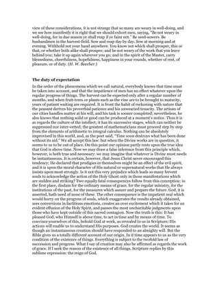 view of these considerations, it is not strange that so many are weary in well-doing, and
we see how manifestly it is right that we should exhort men, saying, “Be not weary in
well-doing, for in due season ye shall reap if ye faint not.” Be seed-sowers. Be
husbandmen in the harvest-field. Sow and reap day by day. Sow at morning and at
evening. Withhold not your hand anywhere. You know not which shall prosper, this or
that, or whether both alike shall prosper; and be not weary of the work that you leave
behind you; take it up again wherever you go; and in the spirit of the Master, carry
blessedness, cheerfulness, hopefulness, happiness in your rounds, whether of rest, of
pleasure, or of duty. (H. W. Beecher.)
The duty of expectation
In the order of the phenomena which we call natural, everybody knows that time must
be taken into account, and that the impatience of men has no effect whatever upon the
regular progress of things. The harvest can be expected only after a regular number of
months, and when fruit-trees or plants such as the vine are to be brought to maturity,
years of patient waiting are required. It is front the habit of reckoning with nature that
the peasant derives his proverbial patience and his unwearied tenacity. The artisan of
our cities handles matter at his will, and his task is sooner completed; nevertheless, he
also knows that nothing solid or good can be produced at a moment’s notice. Thus it is
as regards the culture of the intellect; it has its successive stages, which can neither be
suppressed nor inter-vetted; the greatest of mathematicians must proceed step by step
from the elements of arithmetic to integral calculus. Nothing can be absolutely
improvised in this world, and, as the poet said, “Time soon destroys what has been done
without its aid.” We all accept this law: but when the Divine works are in question, it
seems to us to be out of place. On this point our opinion partly rests upon the true idea
that God is above time. Now we may draw a false inference from this principle which,
however, is both true and necessary: we may imagine that whatever is Divine must needs
be instantaneous. It is certain, however, that Jesus Christ never encouraged this
tendency; He declared that prodigies in themselves might be an effect of the evil spirit,
and it is upon the moral character of His natural or supernatural works that He always
insists upon most strongly. Is it not this very prejudice which leads so many fervent
souls to acknowledge the action of the Holy Ghost only in those manifestations which
are sudden and striking? Two equally fatal consequences follow from this conception: in
the first place, disdain for the ordinary means of grace, for the regular ministry, for the
institutions of the past, for the measures which assure and prepare the future. God, it is
asserted, hath need of none of these. The other consequence is the impatient zeal which
would hurry on the progress of souls, which exaggerates the results already obtained,
sees conversions in factitious emotions, creates an over excitement which it takes for an
evident effusion of the Holy Spirit, and passes the most uncharitable judgments upon
those who have kept outside of this sacred contagion. Now the truth is this: It has
pleased God, who Himself is above time, to act in time and by means of time. To
convince yourselves of this, behold God at work, as revealed to us in Scripture; His
actions will enable us to understand His purposes. God creates the world. It seems as
though an instantaneous creation should have responded to an almighty will. But the
Bible gives us a totally different account of our origin. In it time appears to us as the very
condition of the existence of things. Everything is subject to the twofold law of
succession and progress. What I say of creation may also be affirmed as regards the work
of grace. If I seek the reason of the existence of all things, Scripture replies by this
sublime expression: the reign of God.
 