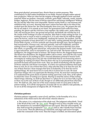 those great physical, permanent laws, directs them to certain purposes. This
combination it is that makes fruitfulness in our fields. Human strength makes natural
laws productive. What are cities but the insignia of thought applied to brute and dead
material? What are gardens, vineyards, orchards, grain-fields, railroads, canals, tunnels,
bridges, highways, but the union of Divine natural law and human intelligence? Without
the one and the other they were impossible. Human society itself is a vast museum and
exhibition-hall, as it were, showing what man’s nature has been able to do when it has
worked upon the Divine law. See what husbandry does every year. We prepare the soil.
We do not make it. It is remedy at our hand. For generations God’s mills have been
grinding; the glacier and the rock have come together; the subtle water, made solid by
cold, and moving per force, has ground and ground; and behold, the soil that has in it
the results of the workings of cycles of centuries. Man finds it ready waiting for him. It is
waiting for man as much as man is waiting for it. It is only when by his skill the plough
opens the furrow, and he sows intelligently, studying the seasons, the markets, and the
pressing necessities of men about him; it is only when, waiting patiently through months
if it be fields of grain, or if it be orchards and vineyards through years, that he begins to
find remuneration. Farmers wait, and wait patiently, and wait confidently; and their
waiting is from no laggard’s indolence. It is from a consciousness that they have done
that which, co-operating with natural law, will produce the desired results. God’s stamp
is upon natural law, and it is warranted to cut, and not to fail. The farmer waits in
intelligence; the sluggard waits in laziness. The farmer thrives; the sluggard degenerates.
The farmer has abundance; the sluggard suffers cold in winter, and want the year round.
Men who refuse to do anything in God’s vineyard oftentimes pretend to honour God’s
sovereignty by waiting upon God; but who would think that he was honouring nature’s
sovereignty by waiting on it thus? There be those who say it is presumptuous for man to
put forth his hand and touch God’s work. They are afraid of interfering with the sphere
of Divine authority and Divine sovereignty. It is their own spiritual indolence that leads
them to wait, for no one of them that owns a ship sails that ship as he does his soul. No
one of them that has a farm manages that farm in husbandry as he does his soul in
spiritual things. He must know how to work who is to know how to wait. He must
experience fatigue who is to appreciate the blessing of rest. He must have enterprise who
is to understand the great charm of patient waiting upon God. Look, then, at the sphere
in which this virtue of waiting is to operate. Bearing in mind the nature of that waiting
which brings a blessing, we shall see that there is a sphere for it in our lives fully as great
as there was in the eyes of those of old, though we are differently placed from what they
were. We shall see, also, that one of the most common traits of a true piety is that of
patient waiting. As in all the emergencies of secular life we are called to wait patiently, so
we are in all the emergencies of religious life. (H. W.Beecher.)
Christian patience
Christian patience supposeth a sense of evil, and then, in the formality of it, it is a
submission of the whole soul to the will of God: wherein observe—
1. The nature; it is a submission of the whole soul. The judgment subscribeth, “Good
is the Word of the Lord,” &c. (Isa_39:8). Though it were to him a terrible word, yet
the submission of a sanctified judgment can call it good. Then the will accepteth, “If
they shall accept the punishment” (Lev_26:41); that is, take it kindly from God that
it is no worse. Then the affections are restrained, and anger and sorrow brought
under the commands of the word. Then the tongue is bridled, lest discontent splash
 