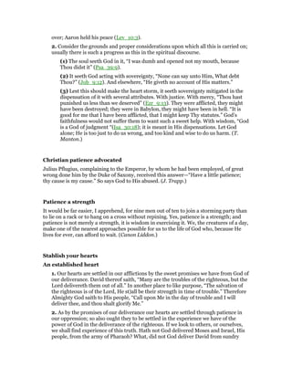 over; Aaron held his peace (Lev_10:3).
2. Consider the grounds and proper considerations upon which all this is carried on;
usually there is such a progress as this in the spiritual discourse.
(1) The soul seeth God in it, “I was dumb and opened not my mouth, because
Thou didst it” (Psa_39:9).
(2) It seeth God acting with sovereignty, “None can say unto Him, What debt
Thou?” (Job_9:12). And elsewhere, “He giveth no account of His matters.”
(3) Lest this should make the heart storm, it seeth sovereignty mitigated in the
dispensation of it with several attributes. With justice. With mercy, “Thou hast
punished us less than we deserved” (Ezr_9:13). They were afflicted, they might
have been destroyed; they were in Babylon, they might have been in hell. “It is
good for me that I have been afflicted, that I might keep Thy statutes.” God’s
faithfulness would not suffer them to want such a sweet help. With wisdom, “God
is a God of judgment “(Isa_30:18); it is meant in His dispensations. Let God
alone; He is too just to do us wrong, and too kind and wise to do us harm. (T.
Manton.)
Christian patience advocated
Julius Pflugius, complaining to the Emperor, by whom he had been employed, of great
wrong done him by the Duke of Saxony, received this answer—“Have a little patience;
thy cause is my cause.” So says God to His abused. (J. Trapp.)
Patience a strength
It would be far easier, I apprehend, for nine men out of ten to join a storming party than
to lie on a rack or to hang on a cross without repining. Yes, patience is a strength; and
patience is not merely a strength, it is wisdom in exercising it. We, the creatures of a day,
make one of the nearest approaches possible for us to the life of God who, because He
lives for ever, can afford to wait. (Canon Liddon.)
Stablish your hearts
An established heart
1. Our hearts are settled in our afflictions by the sweet promises we have from God of
our deliverance. David thereof saith, “Many are the troubles of the righteous, but the
Lord delivereth them out of all.” In another place to like purpose, “The salvation of
the righteous is of the Lord, He st)all be their strength in time of trouble.” Therefore
Almighty God saith to His people, “Call upon Me in the day of trouble and I will
deliver thee, and thou shalt glorify Me.”
2. As by the promises of our deliverance our hearts are settled through patience in
our oppression; so also ought they to be settled in the experience we have of the
power of God in the deliverance of the righteous. If we look to others, or ourselves,
we shall find experience of this truth. Hath not God delivered Moses and Israel, His
people, from the army of Pharaoh? What, did not God deliver David from sundry
 
