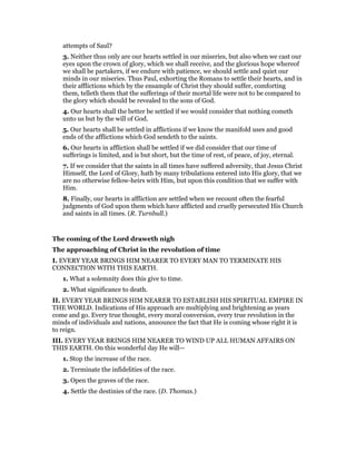 attempts of Saul?
3. Neither thus only are our hearts settled in our miseries, but also when we cast our
eyes upon the crown of glory, which we shall receive, and the glorious hope whereof
we shall be partakers, if we endure with patience, we should settle and quiet our
minds in our miseries. Thus Paul, exhorting the Romans to settle their hearts, and in
their afflictions which by the ensample of Christ they should suffer, comforting
them, telleth them that the sufferings of their mortal life were not to be compared to
the glory which should be revealed to the sons of God.
4. Our hearts shall the better be settled if we would consider that nothing cometh
unto us but by the will of God.
5. Our hearts shall be settled in afflictions if we know the manifold uses and good
ends of the afflictions which God sendeth to the saints.
6. Our hearts in affliction shall be settled if we did consider that our time of
sufferings is limited, and is but short, but the time of rest, of peace, of joy, eternal.
7. If we consider that the saints in all times have suffered adversity, that Jesus Christ
Himself, the Lord of Glory, hath by many tribulations entered into His glory, that we
are no otherwise fellow-heirs with Him, but upon this condition that we suffer with
Him.
8. Finally, our hearts in affliction are settled when we recount often the fearful
judgments of God upon them which have afflicted and cruelly persecuted His Church
and saints in all times. (R. Turnbull.)
The coming of the Lord draweth nigh
The approaching of Christ in the revolution of time
I. EVERY YEAR BRINGS HIM NEARER TO EVERY MAN TO TERMINATE HIS
CONNECTION WITH THIS EARTH.
1. What a solemnity does this give to time.
2. What significance to death.
II. EVERY YEAR BRINGS HIM NEARER TO ESTABLISH HIS SPIRITUAL EMPIRE IN
THE WORLD. Indications of His approach are multiplying and brightening as years
come and go. Every true thought, every moral conversion, every true revolution in the
minds of individuals and nations, announce the fact that He is coming whose right it is
to reign.
III. EVERY YEAR BRINGS HIM NEARER TO WIND UP ALL HUMAN AFFAIRS ON
THIS EARTH. On this wonderful day He will—
1. Stop the increase of the race.
2. Terminate the infidelities of the race.
3. Open the graves of the race.
4. Settle the destinies of the race. (D. Thomas.)
 