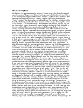 The impending hour
The feelings with which we await the coming of any person or tiling depend very much
upon the nature of the person or thing advancing, or upon the fittedness to meet him or
it. It is evening in a very pleasant household. There is a key heard at the front door. The
children come down the stairs with a bound, clapping their hands, and shouting,
“Father’s coming!” But disaster has entered that home. The writs have been issued. The
front door bell rings, an official is about to enter, and the whisper all through the rooms
of that house is, “The sheriff’s coming!” March weather gets through scolding, and one
day the windows toward the south are opened, and old age feels the flush of new life in
its veins; and invalidism looks up and smiles, and all through the land the word is,
“Spring is coming!” December hangs icicles on the eaves of the poor man’s house. No
wood gathered. No coal. The cracked window-pane invites the sleet to come in. The older
sister, with numb fingers, attempts to tie the shoe latchet of the little brother, and stops
to blow warmth into her blue hands, and the father shiveringly looks down and says,
“Oh, my God, winter is coming!” Well, it is just so in regard to the announcement of my
text. To one it sounds like a father’s, to another like an executioner’s, footstep. To one it
is the breath of a June morning; to the other it is the blast of a December hurricane. “The
coming of the Lord draweth nigh.” I do not see how God can afford to stay away any
longer. It seems to me that this world has been mauled of sin about long enough. The
Church has made such slow headway against the Paganism, and the Mohammedanism,
and the fraud, and the libertinism, and the drunkenness, and the rapine, and the murder
of the world, that there are ten thousand hands now stretched up beckoning for God to
come, and to come now. I also see a sign of the Divine advance in the opportunity for
repentance which is being given to the nations. God, and angels, and men calling.
Messages of salvation in the air. Telegraphs flashing the gospel news. Steamships
carrying Christian ambassadors to and fro. Yes, we are on the eve of a universal moral
earthquake. “The coming of the Lord draweth nigh.” But there is a deeper stop in the
organ of my text that needs to be pulled out, and that organ stop is the judgment
trumpet. My text distinctly points toward that august arrival. Now, there is one secret
that God has never told even to an archangel. The time when. It may come this autumn.
It may come next spring. It may be farther off. I cannot tell. But the fact that such a day
will come cannot be disputed. The Bible intimates, yea, it positively says, that in that last
day God will come in by a flash of lightning. When the roll-call of that day is read your
name and my name will be read in it, and we will answer, “Here!” These very feet will
feel the earth’s tremor, these eyes will see the scrolled sky, these hands will be lifted in
acclamation or in horror, when the Lord shall be revealed from heaven, with mighty
angels, in flaming fire, taking vengeance upon those who know not God, and who obey
not the gospel of His Son. It will be our trial. It will be our judge. It will be our welcome
or it will be our doom. “The coming of the Lord draweth nigh.” But my subject takes a
closer grapple, and it closes in and closes in until it announces to you and to me that
Christ is coming very soon to put an end to our earthly residence. The most skilful
theologians may make a mistake of hundreds of years in regard to the chronology of the
judgment; but it is impossible for us to make a very wide mistake in regard to the time in
which Christ will come to put an end to our earthly existence. Oh, if you knew how near
you are to the moment of exit from this world, do you know what you would do? You
would drop your head and pray just now. If you knew how certainly the door of God’s
mercy is gradually shutting against your unpardoned soul, you would cry out, “Stop! till I
enter.” My subject closes in once more, and closes in until I have to tell you that God,
who in the text is represented as “drawing nigh,” has actually arrived. No longer
“drawing nigh.” He is here. Get away from Him, you cannot. Trust in Him, you ought. Be
 