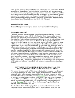 saved by Him, you may. This God who has been arriving, and who is now come; this God
who has been “drawing nigh,” has come for one thing, and that is to save every one of
you. He has come a long pilgrimage, treading over nails, and spikes, and thorns, until the
sharp points have struck up through the hollow of the foot to the instep. He has come to
carry your burdens, and to slay your sins, and to sympathise with your sorrows. He is
here to break up your obduracy, and make you feel the palpitations of His warm, loving
heart. Oh, the love of God, the love of God! (T. De Witt Talmage.)
The great court of appeal
There will be a great court of appeal from all man’s injustice. (Dean Plumptre.)
Importance of the end
“We were,” writes a Christian traveller, “on a little steamer on the Volga … A young
Russian officer was on board with his wife. They bad plenty of money; they seemed
perfectly well; the scenery around was beautiful and the weather was fine; but, for all
that, the officer looked sad and was silent. Every day, as we went on and on, he was more
and more unhappy, and I soon found out the reason. He was going from home and
friends, far off into Siberia. Each mile of progress brought him nearer to the cold, bleak
wilderness where he was to spend many long years of banishment.” And it is just so in
the journey of life. If a man feels that each day he grows older only brings him nearer to
a dark, unknown future, his heart cannot be really happy, even if all around seems gay.
“A little while afterwards I had to return to Moscow with another Russian officer. We
travelled in a miserable plight, hurried over rough roads in a cart with only straw to sit
on, and a few apples to eat. The scenery was dull, the weather was bitterly cold, but that
officer was exulting in buoyancy and delight. He was hastening to the emperor to bear
the news of a great victory, and to be decorated with an honourable reward.” Even so,
again, it is on life’s journey. The man who feels sure he is getting nearer the heavenly
King each day he lives, and that he will be welcomed as a “faithful servant” of that
Master who has won a victory over the enemies of God and man—this man will be happy
in his heart, even in days of trial and toil, ‘mid darkness, want, and sorrow. (Sunday at
Home.)
EBC, "PATIENCE IN WAITING - THE ENDURANCE OF JOB - THE
SIGNIFICANCE OF THE MENTION OF JOB BY ST. JAMES.
"BE patient, therefore, brethren." The storm of indignation is past, and from this point
to the end of the Epistle St. James writes in tones of tenderness and affection. In the
paragraph before us he, as it were, rounds off his letter, bringing it back to the point
from which he started; so that what follows (Jas_5:12-20) is of the nature of a postscript
or appendix. He began his letter with the exhortation, "Count it all joy, my brethren,
when ye fall into manifold trials; knowing that the proof of your faith worketh patience.
And let patience have its perfect work, that ye may be perfect and entire, lacking in
nothing" (Jas_1:2-4). He draws to a close with the charge, "Be patient therefore,
brethren, until the coming of the Lord."
The "therefore" shows that this sympathetic exhortation of the brethren is closely
connected with the stern denunciation of the rich in the preceding paragraph. The
 