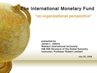 The International Monetary Fund
      “an organizational perspective”




         presented by
         James L. Adams
         Western International University
         INB 605 Structure of the Global Economy
         Instructor: Professor Robert Lambert

                                        July 30, 2008
 