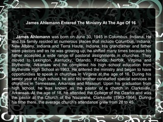 James Ahlemann Entered The Ministry At The Age Of 16


   James Ahlemann was born on June 30, 1945 in Columbus, Indiana. He
and his family resided at numerous places that include Columbus, Indiana,
New Albany, Indiana and Terra Haute, Indiana. His grandfather and father
were pastors and as he was growing up, he shifted many times because his
father accepted a wide range of pastoral assignments in churches. They
moved to Lexington, Kentucky, Orlando, Florida, Norfolk, Virginia and
Blytheville, Arkansas and he completed his high school education from
Blytheville High School in 1963. He entered the ministry and began to have
opportunities to speak in churches in Virginia at the age of 16. During his
senior year of high school, he and his brother conducted special services in
churches in Tennessee, Arkansas and Missouri. Upon his graduation from
high school, he was known as the pastor of a church in Clarksville,
Arkansas. At the age of 18, he attended the College of the Ozarks and was
the pastor at the Church of the Nazarene, Clarksville (1963-1964). During
his time there, the average church's attendance grew from 28 to 45.
 