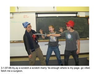 3.1.97-98:Ay,ay a scratch a scratch marry ‘tis enough where is my page. go villan fetch me a surgeon. 