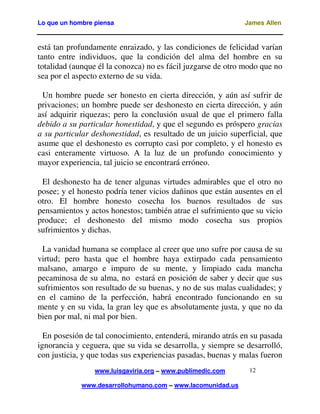 Lo que un hombre piensa

James Allen

está tan profundamente enraizado, y las condiciones de felicidad varían
tanto entre individuos, que la condición del alma del hombre en su
totalidad (aunque él la conozca) no es fácil juzgarse de otro modo que no
sea por el aspecto externo de su vida.
Un hombre puede ser honesto en cierta dirección, y aún así sufrir de
privaciones; un hombre puede ser deshonesto en cierta dirección, y aún
así adquirir riquezas; pero la conclusión usual de que el primero falla
debido a su particular honestidad, y que el segundo es próspero gracias
a su particular deshonestidad, es resultado de un juicio superficial, que
asume que el deshonesto es corrupto casi por completo, y el honesto es
casi enteramente virtuoso. A la luz de un profundo conocimiento y
mayor experiencia, tal juicio se encontrará erróneo.
El deshonesto ha de tener algunas virtudes admirables que el otro no
posee; y el honesto podría tener vicios dañinos que están ausentes en el
otro. El hombre honesto cosecha los buenos resultados de sus
pensamientos y actos honestos; también atrae el sufrimiento que su vicio
produce; el deshonesto del mismo modo cosecha sus propios
sufrimientos y dichas.
La vanidad humana se complace al creer que uno sufre por causa de su
virtud; pero hasta que el hombre haya extirpado cada pensamiento
malsano, amargo e impuro de su mente, y limpiado cada mancha
pecaminosa de su alma, no estará en posición de saber y decir que sus
sufrimientos son resultado de su buenas, y no de sus malas cualidades; y
en el camino de la perfección, habrá encontrado funcionando en su
mente y en su vida, la gran ley que es absolutamente justa, y que no da
bien por mal, ni mal por bien.
En posesión de tal conocimiento, entenderá, mirando atrás en su pasada
ignorancia y ceguera, que su vida se desarrolla, y siempre se desarrolló,
con justicia, y que todas sus experiencias pasadas, buenas y malas fueron
www.luisgaviria.org – www.publimedic.com
www.desarrollohumano.com – www.lacomunidad.us

12

 