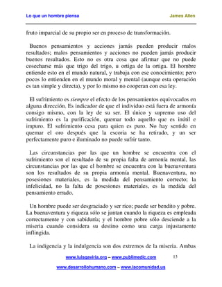 Lo que un hombre piensa

James Allen

fruto imparcial de su propio ser en proceso de transformación.
Buenos pensamientos y acciones jamás pueden producir malos
resultados; malos pensamientos y acciones no pueden jamás producir
buenos resultados. Esto no es otra cosa que afirmar que no puede
cosecharse más que trigo del trigo, u ortiga de la ortiga. El hombre
entiende esto en el mundo natural, y trabaja con ese conocimiento; pero
pocos lo entienden en el mundo moral y mental (aunque esta operación
es tan simple y directa), y por lo mismo no cooperan con esa ley.
El sufrimiento es siempre el efecto de los pensamientos equivocados en
alguna dirección. Es indicador de que el individuo está fuera de armonía
consigo mismo, con la ley de su ser. El único y supremo uso del
sufrimiento es la purificación, quemar todo aquello que es inútil e
impuro. El sufrimiento cesa para quien es puro. No hay sentido en
quemar el oro después que la escoria se ha retirado, y un ser
perfectamente puro e iluminado no puede sufrir tanto.
Las circunstancias por las que un hombre se encuentra con el
sufrimiento son el resultado de su propia falta de armonía mental, las
circunstancias por las que el hombre se encuentra con la buenaventura
son los resultados de su propia armonía mental. Buenaventura, no
posesiones materiales, es la medida del pensamiento correcto; la
infelicidad, no la falta de posesiones materiales, es la medida del
pensamiento errado.
Un hombre puede ser desgraciado y ser rico; puede ser bendito y pobre.
La buenaventura y riqueza sólo se juntan cuando la riqueza es empleada
correctamente y con sabiduría; y el hombre pobre sólo desciende a la
miseria cuando considera su destino como una carga injustamente
inflingida.
La indigencia y la indulgencia son dos extremos de la miseria. Ambas
www.luisgaviria.org – www.publimedic.com
www.desarrollohumano.com – www.lacomunidad.us

13

 