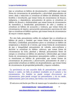 Lo que un hombre piensa

James Allen

tipo se cristalizan en hábitos de desorientación y debilidad, que toman
forma de circunstancias de perturbación y adversidad; pensamientos de
temor, duda e indecisión se cristalizan en hábitos de debilidad, falta de
hombría e irresolución, que toman forma de circunstancias de fracaso,
indigencia, y dependencia; pensamientos de pereza se cristalizan en
hábitos de desaseo y deshonestidad, que toman forma de circunstancias
de inmundicia y mendicidad; pensamientos de odio y condena se
cristalizan en hábitos de acusación y violencia, que toman forma de
circunstancias de injuria y persecución; pensamientos narcisistas de todo
tipo se cristalizan en hábitos egoístas, que toman forma de circunstancias
de mayor o menor angustia.
Por otro lado, pensamientos nobles de cualquier tipo se cristalizan en
hábitos de gracia y bondad, que toman forma de circunstancias de
felicidad y cordialidad; pensamientos puros se cristalizan en hábitos de
temperancia y dominio de sí mismo, que toman forma de circunstancias
de paz y tranquilidad; pensamientos de valentía, auto-confianza y
decisión se cristalizan en hábitos valerosos, que toman forma de
circunstancias de éxito, plenitud y libertad; pensamientos llenos de
energía se cristalizan en hábitos de pulcritud y laboriosidad, que toman
forma de circunstancias placenteras; pensamientos nobles y caritativos
se transforman en hábitos de generosidad, que toman formas de
circunstancias de protección y preservación; pensamientos de amor y
generosidad cristalizan en hábitos de desprendimiento, que toman forma
de circunstancias de prosperidad perdurable y riqueza verdadera.
La persistencia en una sucesión dada de pensamientos, sean estos
buenos o malos, no falla en producir resultados en el carácter y las
circunstancias. Un hombre no puede escoger directamente sus
circunstancias, pero puede escoger sus pensamientos, y de ese modo,
indirectamente, pero con certeza, dar forma a sus circunstancias.
El universo está hecho por Dios de manera que la naturaleza se encarga
www.luisgaviria.org – www.publimedic.com
www.desarrollohumano.com – www.lacomunidad.us

15

 