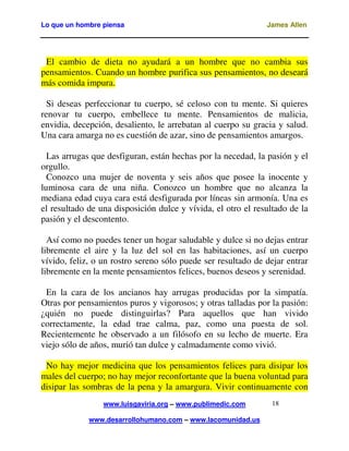 Lo que un hombre piensa

James Allen

El cambio de dieta no ayudará a un hombre que no cambia sus
pensamientos. Cuando un hombre purifica sus pensamientos, no deseará
más comida impura.
Si deseas perfeccionar tu cuerpo, sé celoso con tu mente. Si quieres
renovar tu cuerpo, embellece tu mente. Pensamientos de malicia,
envidia, decepción, desaliento, le arrebatan al cuerpo su gracia y salud.
Una cara amarga no es cuestión de azar, sino de pensamientos amargos.
Las arrugas que desfiguran, están hechas por la necedad, la pasión y el
orgullo.
Conozco una mujer de noventa y seis años que posee la inocente y
luminosa cara de una niña. Conozco un hombre que no alcanza la
mediana edad cuya cara está desfigurada por líneas sin armonía. Una es
el resultado de una disposición dulce y vívida, el otro el resultado de la
pasión y el descontento.
Así como no puedes tener un hogar saludable y dulce si no dejas entrar
libremente el aire y la luz del sol en las habitaciones, así un cuerpo
vívido, feliz, o un rostro sereno sólo puede ser resultado de dejar entrar
libremente en la mente pensamientos felices, buenos deseos y serenidad.
En la cara de los ancianos hay arrugas producidas por la simpatía.
Otras por pensamientos puros y vigorosos; y otras talladas por la pasión:
¿quién no puede distinguirlas? Para aquellos que han vivido
correctamente, la edad trae calma, paz, como una puesta de sol.
Recientemente he observado a un filósofo en su lecho de muerte. Era
viejo sólo de años, murió tan dulce y calmadamente como vivió.
No hay mejor medicina que los pensamientos felices para disipar los
males del cuerpo; no hay mejor reconfortante que la buena voluntad para
disipar las sombras de la pena y la amargura. Vivir continuamente con
www.luisgaviria.org – www.publimedic.com
www.desarrollohumano.com – www.lacomunidad.us

18

 