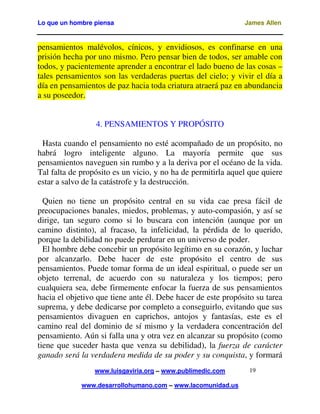 Lo que un hombre piensa

James Allen

pensamientos malévolos, cínicos, y envidiosos, es confinarse en una
prisión hecha por uno mismo. Pero pensar bien de todos, ser amable con
todos, y pacientemente aprender a encontrar el lado bueno de las cosas –
tales pensamientos son las verdaderas puertas del cielo; y vivir el día a
día en pensamientos de paz hacia toda criatura atraerá paz en abundancia
a su poseedor.
4. PENSAMIENTOS Y PROPÓSITO
Hasta cuando el pensamiento no esté acompañado de un propósito, no
habrá logro inteligente alguno. La mayoría permite que sus
pensamientos naveguen sin rumbo y a la deriva por el océano de la vida.
Tal falta de propósito es un vicio, y no ha de permitirla aquel que quiere
estar a salvo de la catástrofe y la destrucción.
Quien no tiene un propósito central en su vida cae presa fácil de
preocupaciones banales, miedos, problemas, y auto-compasión, y así se
dirige, tan seguro como si lo buscara con intención (aunque por un
camino distinto), al fracaso, la infelicidad, la pérdida de lo querido,
porque la debilidad no puede perdurar en un universo de poder.
El hombre debe concebir un propósito legítimo en su corazón, y luchar
por alcanzarlo. Debe hacer de este propósito el centro de sus
pensamientos. Puede tomar forma de un ideal espiritual, o puede ser un
objeto terrenal, de acuerdo con su naturaleza y los tiempos; pero
cualquiera sea, debe firmemente enfocar la fuerza de sus pensamientos
hacia el objetivo que tiene ante él. Debe hacer de este propósito su tarea
suprema, y debe dedicarse por completo a conseguirlo, evitando que sus
pensamientos divaguen en caprichos, antojos y fantasías, este es el
camino real del dominio de sí mismo y la verdadera concentración del
pensamiento. Aún si falla una y otra vez en alcanzar su propósito (como
tiene que suceder hasta que venza su debilidad), la fuerza de carácter
ganado será la verdadera medida de su poder y su conquista, y formará
www.luisgaviria.org – www.publimedic.com
www.desarrollohumano.com – www.lacomunidad.us

19

 