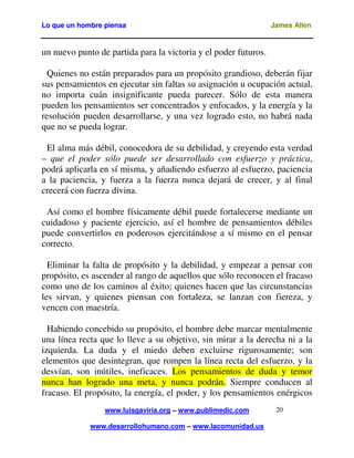 Lo que un hombre piensa

James Allen

un nuevo punto de partida para la victoria y el poder futuros.
Quienes no están preparados para un propósito grandioso, deberán fijar
sus pensamientos en ejecutar sin faltas su asignación u ocupación actual,
no importa cuán insignificante pueda parecer. Sólo de esta manera
pueden los pensamientos ser concentrados y enfocados, y la energía y la
resolución pueden desarrollarse, y una vez logrado esto, no habrá nada
que no se pueda lograr.
El alma más débil, conocedora de su debilidad, y creyendo esta verdad
– que el poder sólo puede ser desarrollado con esfuerzo y práctica,
podrá aplicarla en sí misma, y añadiendo esfuerzo al esfuerzo, paciencia
a la paciencia, y fuerza a la fuerza nunca dejará de crecer, y al final
crecerá con fuerza divina.
Así como el hombre físicamente débil puede fortalecerse mediante un
cuidadoso y paciente ejercicio, así el hombre de pensamientos débiles
puede convertirlos en poderosos ejercitándose a sí mismo en el pensar
correcto.
Eliminar la falta de propósito y la debilidad, y empezar a pensar con
propósito, es ascender al rango de aquellos que sólo reconocen el fracaso
como uno de los caminos al éxito; quienes hacen que las circunstancias
les sirvan, y quienes piensan con fortaleza, se lanzan con fiereza, y
vencen con maestría.
Habiendo concebido su propósito, el hombre debe marcar mentalmente
una línea recta que lo lleve a su objetivo, sin mirar a la derecha ni a la
izquierda. La duda y el miedo deben excluirse rigurosamente; son
elementos que desintegran, que rompen la línea recta del esfuerzo, y la
desvían, son inútiles, ineficaces. Los pensamientos de duda y temor
nunca han logrado una meta, y nunca podrán. Siempre conducen al
fracaso. El propósito, la energía, el poder, y los pensamientos enérgicos
www.luisgaviria.org – www.publimedic.com
www.desarrollohumano.com – www.lacomunidad.us

20

 
