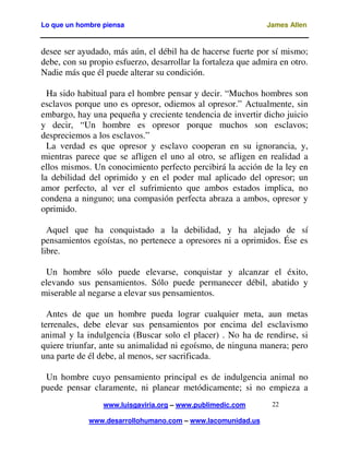 Lo que un hombre piensa

James Allen

desee ser ayudado, más aún, el débil ha de hacerse fuerte por sí mismo;
debe, con su propio esfuerzo, desarrollar la fortaleza que admira en otro.
Nadie más que él puede alterar su condición.
Ha sido habitual para el hombre pensar y decir. “Muchos hombres son
esclavos porque uno es opresor, odiemos al opresor.” Actualmente, sin
embargo, hay una pequeña y creciente tendencia de invertir dicho juicio
y decir, “Un hombre es opresor porque muchos son esclavos;
despreciemos a los esclavos.”
La verdad es que opresor y esclavo cooperan en su ignorancia, y,
mientras parece que se afligen el uno al otro, se afligen en realidad a
ellos mismos. Un conocimiento perfecto percibirá la acción de la ley en
la debilidad del oprimido y en el poder mal aplicado del opresor; un
amor perfecto, al ver el sufrimiento que ambos estados implica, no
condena a ninguno; una compasión perfecta abraza a ambos, opresor y
oprimido.
Aquel que ha conquistado a la debilidad, y ha alejado de sí
pensamientos egoístas, no pertenece a opresores ni a oprimidos. Ése es
libre.
Un hombre sólo puede elevarse, conquistar y alcanzar el éxito,
elevando sus pensamientos. Sólo puede permanecer débil, abatido y
miserable al negarse a elevar sus pensamientos.
Antes de que un hombre pueda lograr cualquier meta, aun metas
terrenales, debe elevar sus pensamientos por encima del esclavismo
animal y la indulgencia (Buscar solo el placer) . No ha de rendirse, si
quiere triunfar, ante su animalidad ni egoísmo, de ninguna manera; pero
una parte de él debe, al menos, ser sacrificada.
Un hombre cuyo pensamiento principal es de indulgencia animal no
puede pensar claramente, ni planear metódicamente; si no empieza a
www.luisgaviria.org – www.publimedic.com
www.desarrollohumano.com – www.lacomunidad.us

22

 