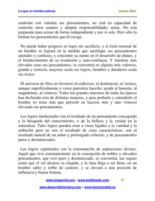 Lo que un hombre piensa

James Allen

controlar con valentía sus pensamientos, no está en capacidad de
controlar otros asuntos y adoptar responsabilidades serias. No está
preparado para actuar de forma independiente y por sí solo. Pero sólo lo
limitan los pensamientos que él escoge.
No puede haber progreso ni logro sin sacrificio, y el éxito terrenal de
un hombre se logrará en la medida que sacrifique sus pensamientos
animales y confusos, y concentre su mente en el desarrollo de planes, y
el fortalecimiento de su resolución y auto-confianza. Y mientras más
elevados sean sus pensamientos, se convertirá en alguien más valeroso,
grande y correcto, mayores serán sus logros, benditos y duraderos serán
sus éxitos.
El universo de Dios no favorece al codicioso, al deshonesto, al vicioso,
aunque superficialmente a veces pareciera hacerlo; ayuda al honesto, al
magnánimo, al virtuoso. Todos los grandes maestros de todas las épocas
han declarado esto de distintas maneras, y para probarlo y entenderlo el
hombre no tiene más que persistir en hacerse más y más virtuoso
elevando sus pensamientos.
Los logros intelectuales son el resultado de un pensamiento consagrado
a la búsqueda del conocimiento, o de la belleza y la verdad en la
naturaleza. Tales logros pueden estar a veces ligados a la vanidad y la
ambición pero no son el resultado de estas características; son el
resultado natural de un arduo y prolongado esfuerzo, y de pensamientos
puros y desinteresados.
Los logros espirituales son la consumación de aspiraciones divinas.
Aquel que vive constantemente en la concepción de nobles y elevados
pensamientos, que vive puro y desinteresado, se convertirá, tan seguro
como que el sol alcanza su cúspide, y la luna llega a ser llena, en un
hombre sabio y noble de carácter, y se elevará a una posición de
influencia y buena fortuna.
www.luisgaviria.org – www.publimedic.com
www.desarrollohumano.com – www.lacomunidad.us

23

 