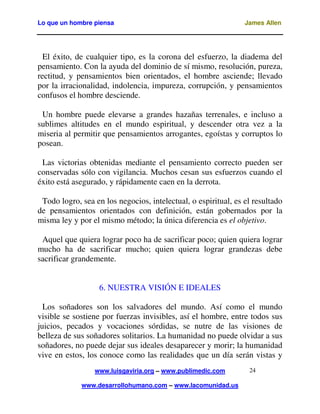 Lo que un hombre piensa

James Allen

El éxito, de cualquier tipo, es la corona del esfuerzo, la diadema del
pensamiento. Con la ayuda del dominio de sí mismo, resolución, pureza,
rectitud, y pensamientos bien orientados, el hombre asciende; llevado
por la irracionalidad, indolencia, impureza, corrupción, y pensamientos
confusos el hombre desciende.
Un hombre puede elevarse a grandes hazañas terrenales, e incluso a
sublimes altitudes en el mundo espiritual, y descender otra vez a la
miseria al permitir que pensamientos arrogantes, egoístas y corruptos lo
posean.
Las victorias obtenidas mediante el pensamiento correcto pueden ser
conservadas sólo con vigilancia. Muchos cesan sus esfuerzos cuando el
éxito está asegurado, y rápidamente caen en la derrota.
Todo logro, sea en los negocios, intelectual, o espiritual, es el resultado
de pensamientos orientados con definición, están gobernados por la
misma ley y por el mismo método; la única diferencia es el objetivo.
Aquel que quiera lograr poco ha de sacrificar poco; quien quiera lograr
mucho ha de sacrificar mucho; quien quiera lograr grandezas debe
sacrificar grandemente.
6. NUESTRA VISIÓN E IDEALES
Los soñadores son los salvadores del mundo. Así como el mundo
visible se sostiene por fuerzas invisibles, así el hombre, entre todos sus
juicios, pecados y vocaciones sórdidas, se nutre de las visiones de
belleza de sus soñadores solitarios. La humanidad no puede olvidar a sus
soñadores, no puede dejar sus ideales desaparecer y morir; la humanidad
vive en estos, los conoce como las realidades que un día serán vistas y
www.luisgaviria.org – www.publimedic.com
www.desarrollohumano.com – www.lacomunidad.us

24

 