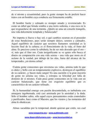 Lo que un hombre piensa

James Allen

de sí mismo y ecuanimidad, pues la gente siempre ha de preferir hacer
tratos con un hombre cuya conducta sea firmemente estable.
El hombre fuerte y calmado es siempre amado y reverenciado. Es
como un árbol que brinda sombra a una tierra sedienta, o una roca en la
que resguardarse de una tormenta. ¿Quién no ama un corazón tranquilo,
una vida dulcemente templada y balanceada?
No importa si llueve o hay sol, o qué cambios ocurran en el poseedor
de estas bendiciones, pues serán siempre dulces, serenos y calmados.
Aquel equilibrio de carácter que nosotros llamamos serenidad es la
lección final de la cultura; es el florecimiento de la vida, el fruto del
alma. Es precioso como la sabiduría, ha de ser más deseado que el oro –
sí, más que el fino oro. Cuán insignificante se ve quien sólo busca el
dinero en comparación con una vida serena – una vida que mora en el
océano de la verdad, por debajo de las olas, fuera del alcance de las
tempestades, ¡en eterna calma!
Cuánta gente conocemos que envenena sus vidas, arruina todo lo que
es dulce y bello con un temperamento explosivo, destruyen el equilibrio
de su carácter, ¡y hacen mala sangre! Es una cuestión si la gran mayoría
de gente no arruina sus vidas, y estropea su felicidad por falta de
dominio de sí mismos. Cuán poca gente conocemos en la vida con un
carácter balanceado, que tiene ese exquisito equilibrio que es
característico de un carácter refinado.
Sí, la humanidad emerge con pasión descontrolada, es turbulenta con
amargura ingobernada, está casi arruinada por la ansiedad y la duda.
Sólo el hombre sabio, sólo aquel cuyos pensamientos están controlados
y purificados, hace como el Maestro, que los vientos y las tormentas del
alma le obedezcan.
Almas sacudidas por la tempestad, donde quieran que estén, sea cual
www.luisgaviria.org – www.publimedic.com
www.desarrollohumano.com – www.lacomunidad.us

29

 