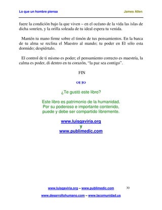 Lo que un hombre piensa

James Allen

fuere la condición bajo la que viven – en el océano de la vida las islas de
dicha sonríen, y la orilla soleada de tu ideal espera tu venida.
Mantén tu mano firme sobre el timón de tus pensamientos. En la barca
de tu alma se reclina el Maestro al mando; tu poder en El sólo esta
dormido; despiértalo.
El control de ti mismo es poder; el pensamiento correcto es maestría, la
calma es poder, di dentro en tu corazón, “la paz sea contigo”.
FIN

¿Te gustó este libro?
Este libro es patrimonio de la humanidad.
Por su poderoso e importante contenido,
puede y debe ser compartido libremente.
www.luisgaviria.org
y
www.publimedic.com

www.luisgaviria.org – www.publimedic.com
www.desarrollohumano.com – www.lacomunidad.us

30

 