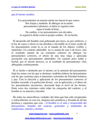 Lo que un hombre piensa

James Allen

que él mismo siembra.
Los pensamientos en nuestra mente nos hacen lo que somos.
Nos forjan y modelan. Si albergas en tu mente
pensamientos inferiores, el dolor te seguirá como
sigue el arado al buey…
En cambio, si tus pensamientos son elevados,
te seguirá la dicha como tu propia sombra. Es un hecho.
El desarrollo del hombre está gobernado por leyes, no por artificios, y
la ley de causa y efecto es tan absoluta e inevitable en el reino oculto de
los pensamientos como lo es en el mundo de los objetos visibles y
materiales. Un carácter admirable no es asunto de azar o de favor, sino
el resultado natural de un constante esfuerzo en albergar los
pensamientos correctos, el efecto de una muy larga y apreciada
asociación con pensamientos admirables. Un carácter poco noble y
bestial, por el mismo proceso, es el resultado de pensamientos viles
albergados continuamente.
Él es hecho o deshecho por sí mismo; en la armonía del pensamiento
forja las armas con las que se destruye; también elabora las herramientas
con las que construye para sí mansiones celestiales de felicidad fortaleza
y paz. Con la elección y aplicación de los pensamientos correctos el
hombre asciende a la perfección divina; con la aplicación y el abuso de
los pensamientos incorrectos, desciende bajo el nivel de las bestias.
Entre estos dos extremos están todas las categorías del carácter, y el
hombre es su maestro y hacedor.
De todas las maravillosas verdades del alma que han sido recuperadas
y redescubiertas en esta era, ninguna más grandiosa y fecunda de divina
promesa y esperanza que esta – el hombre es el amo y responsable del
pensamiento, forjador del carácter, generador y modelador de
condiciones, entorno y destino.
www.luisgaviria.org – www.publimedic.com
www.desarrollohumano.com – www.lacomunidad.us

5

 