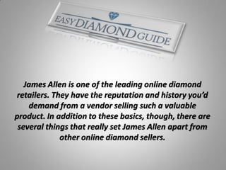 James Allen is one of the leading online diamond
 retailers. They have the reputation and history you’d
    demand from a vendor selling such a valuable
product. In addition to these basics, though, there are
 several things that really set James Allen apart from
              other online diamond sellers.
 