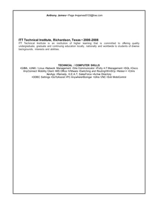 Resume
Anthony James • Page 4•ajames8133@live.com
ITT Technical Institute, Richardson, Texas • 2006-2008
ITT Technical Institute is an institution of higher learning that is committed to offering quality
undergraduate, graduate and continuing education locally, nationally and worldwide to students of diverse
backgrounds, interests and abilities.
TECHNICAL / COMPUTER SKILLS
•GXML •UNIX / Linux •Network Management •Site Communicator •Putty •I.T Management •SQL •Cisco
AnyConnect Mobility Client •MS Office •VMware •Switching and Routing•WinSCp •Notes++ •Citrix
XenApp •Remedy, H.E.A.T, SalesForce •Active Directory
•ODBC Settings •GoToAssist •PC Anywhere•Bomgar •Ultra VNC •Soti MobiControl
 