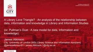 A Library Love Triangle? : An analysis of the relationship between
data, information and knowledge in Library and Information Studies
(or, Pullman’s Dust : A new model for data, information and
knowledge).
James Atkinson
City, University of London (MSc Library Science and Information Assistant)
@jamesatkinson81 / james.Atkinson.1@city.ac.uk
 